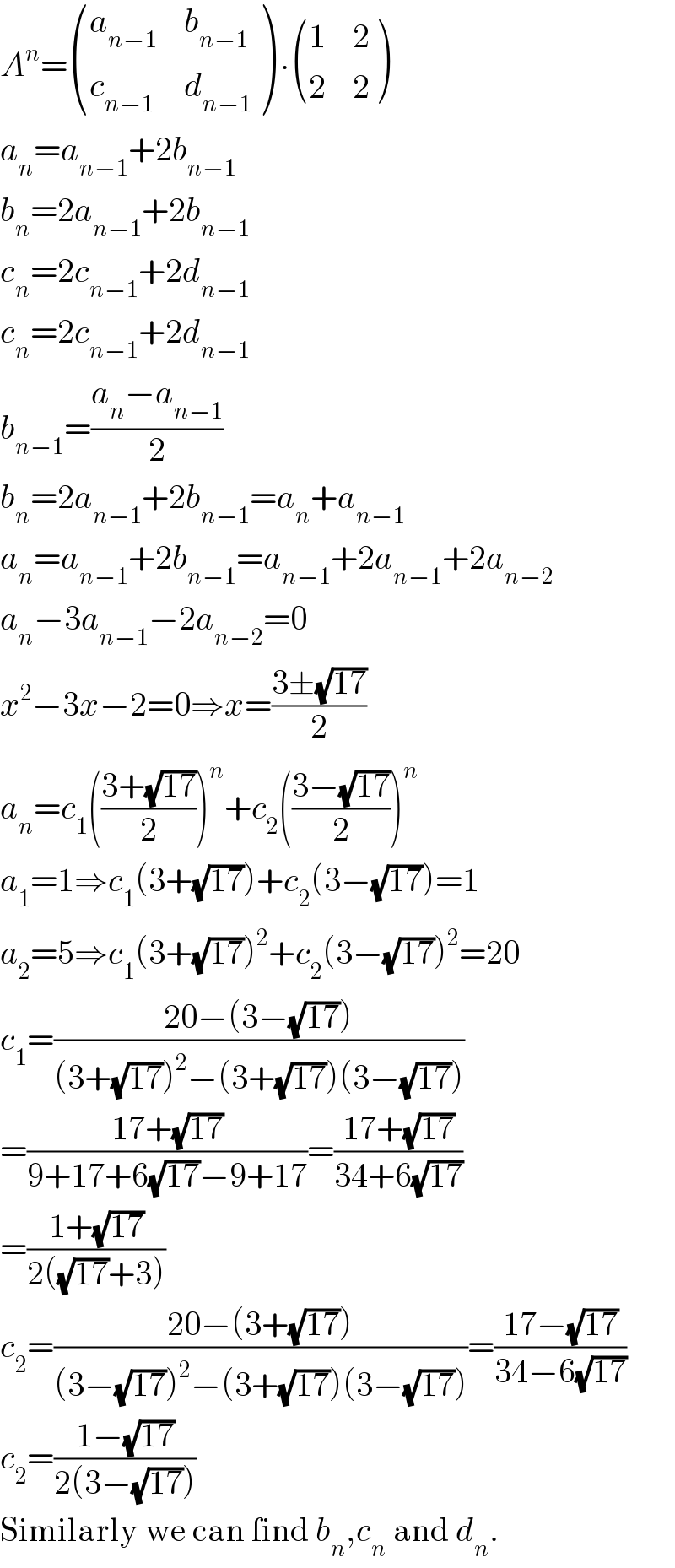 A^n = ((a_(n−1) ,b_(n−1) ),(c_(n−1) ,d_(n−1) ) ) ∙ ((1,2),(2,2) )  a_n =a_(n−1) +2b_(n−1)   b_n =2a_(n−1) +2b_(n−1)   c_n =2c_(n−1) +2d_(n−1)   c_n =2c_(n−1) +2d_(n−1)   b_(n−1) =((a_n −a_(n−1) )/2)  b_n =2a_(n−1) +2b_(n−1) =a_n +a_(n−1)   a_n =a_(n−1) +2b_(n−1) =a_(n−1) +2a_(n−1) +2a_(n−2)   a_n −3a_(n−1) −2a_(n−2) =0  x^2 −3x−2=0⇒x=((3±(√(17)))/2)  a_n =c_1 (((3+(√(17)))/2))^n +c_2 (((3−(√(17)))/2))^n   a_1 =1⇒c_1 (3+(√(17)))+c_2 (3−(√(17)))=1  a_2 =5⇒c_1 (3+(√(17)))^2 +c_2 (3−(√(17)))^2 =20  c_1 =((20−(3−(√(17))))/((3+(√(17)))^2 −(3+(√(17)))(3−(√(17)))))  =((17+(√(17)))/(9+17+6(√(17))−9+17))=((17+(√(17)))/(34+6(√(17))))  =((1+(√(17)))/(2((√(17))+3)))  c_2 =((20−(3+(√(17))))/((3−(√(17)))^2 −(3+(√(17)))(3−(√(17)))))=((17−(√(17)))/(34−6(√(17))))  c_2 =((1−(√(17)))/(2(3−(√(17)))))  Similarly we can find b_n ,c_n  and d_n .  
