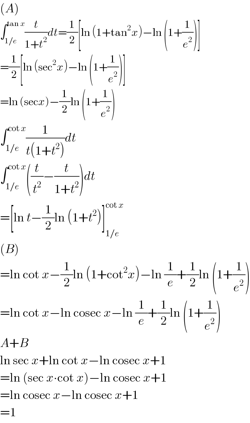 (A)  ∫_(1/e) ^(tan x) (t/(1+t^2 ))dt=(1/2)[ln (1+tan^2 x)−ln (1+(1/e^2 ))]  =(1/2)[ln (sec^2 x)−ln (1+(1/e^2 ))]  =ln (secx)−(1/2)ln (1+(1/e^2 ))  ∫_(1/e) ^(cot x) (1/(t(1+t^2 )))dt  ∫_(1/e) ^(cot x) ((t/t^2 )−(t/(1+t^2 )))dt  =[ln t−(1/2)ln (1+t^2 )]_(1/e) ^(cot x)   (B)  =ln cot x−(1/2)ln (1+cot^2 x)−ln (1/e)+(1/2)ln (1+(1/e^2 ))  =ln cot x−ln cosec x−ln (1/e)+(1/2)ln (1+(1/e^2 ))  A+B  ln sec x+ln cot x−ln cosec x+1  =ln (sec x∙cot x)−ln cosec x+1  =ln cosec x−ln cosec x+1  =1  