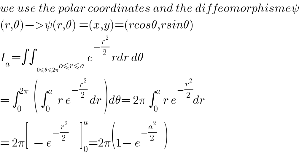 we use the polar coordinates and the diffeomorphismeψ  (r,θ)−>ψ(r,θ) =(x,y)=(rcosθ,rsinθ)  I_(a ) =∫∫_(o≤r≤a) e^(−(r^2 /2))  rdr dθ  = ∫_0 ^(2π)   ( ∫_0 ^a   r e^(−(r^2 /2))  dr )dθ= 2π ∫_0 ^a  r e^(−(r^2 /2)) dr  = 2π[  − e^(−(r^2 /2))      ]_0 ^a =2π(1− e^(−(a^2 /2))    )  