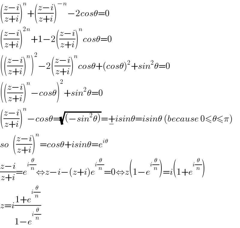 (((z−i)/(z+i)))^n +(((z−i)/(z+i)))^(−n) −2cosθ=0  (((z−i)/(z+i)))^(2n) +1−2(((z−i)/(z+i)))^n cosθ=0  ((((z−i)/(z+i)))^n )^2 −2(((z−i)/(z+i)))^n cosθ+(cosθ)^2 +sin^2 θ=0  ((((z−i)/(z+i)))^n −cosθ)^2 +sin^2 θ=0  (((z−i)/(z+i)))^n −cosθ=(√((−sin^2 θ)))=+_− isinθ=isinθ (because 0≤θ≤π)  so  (((z−i)/(z+i)))^n =cosθ+isinθ=e^(iθ)   ((z−i)/(z+i))=e^(i(θ/n)) ⇔z−i−(z+i)e^(i(θ/n)) =0⇔z(1−e^(i(θ/n)) )=i(1+e^(i(θ/n)) )  z=i((1+e^(i(θ/n)) )/(1−e^(i(θ/n)) ))  