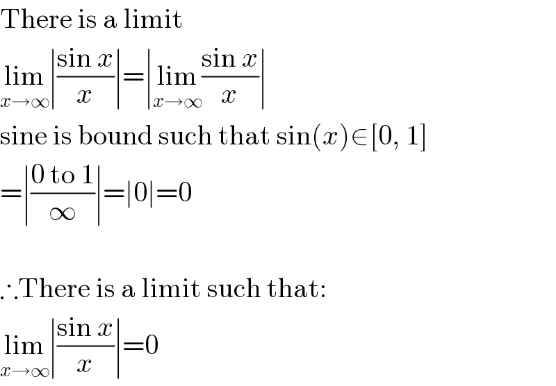 There is a limit  lim_(x→∞) ∣((sin x)/x)∣=∣lim_(x→∞) ((sin x)/x)∣  sine is bound such that sin(x)∈[0, 1]  =∣((0 to 1)/∞)∣=∣0∣=0    ∴There is a limit such that:  lim_(x→∞) ∣((sin x)/x)∣=0  