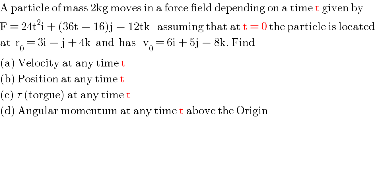 A particle of mass 2kg moves in a force field depending on a time t given by  F = 24t^2 i + (36t − 16)j − 12tk   assuming that at t = 0 the particle is located  at  r_0  = 3i − j + 4k  and  has   v_0  = 6i + 5j − 8k. Find  (a) Velocity at any time t  (b) Position at any time t  (c) τ (torgue) at any time t  (d) Angular momentum at any time t above the Origin  