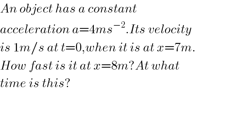 An object has a constant  acceleration a=4ms^(−2) .Its velocity  is 1m/s at t=0,when it is at x=7m.  How fast is it at x=8m?At what  time is this?  