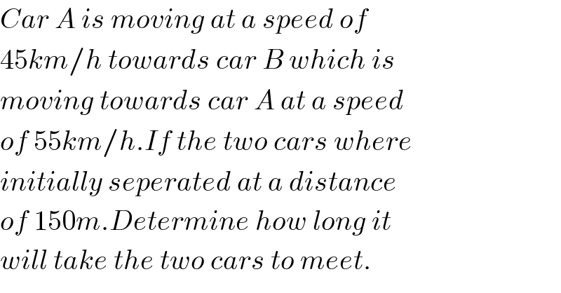 Car A is moving at a speed of   45km/h towards car B which is  moving towards car A at a speed   of 55km/h.If the two cars where  initially seperated at a distance  of 150m.Determine how long it   will take the two cars to meet.  