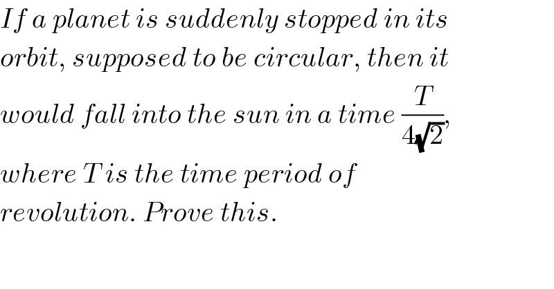 If a planet is suddenly stopped in its  orbit, supposed to be circular, then it  would fall into the sun in a time (T/(4(√2))),  where T is the time period of  revolution. Prove this.  