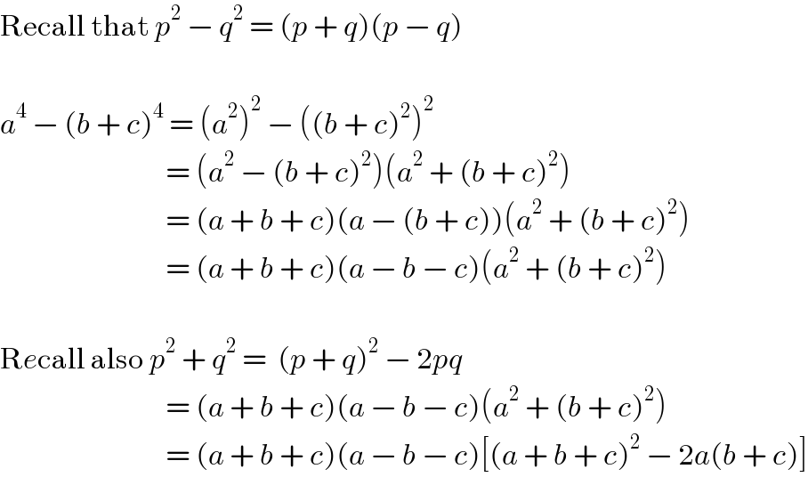 Recall that p^2  − q^2  = (p + q)(p − q)    a^4  − (b + c)^4  = (a^2 )^2  − ((b + c)^2 )^2                                  = (a^2  − (b + c)^2 )(a^2  + (b + c)^2 )                                 = (a + b + c)(a − (b + c))(a^2  + (b + c)^2 )                                 = (a + b + c)(a − b − c)(a^2  + (b + c)^2 )    Recall also p^2  + q^2  =  (p + q)^2  − 2pq                                 = (a + b + c)(a − b − c)(a^2  + (b + c)^2 )                                 = (a + b + c)(a − b − c)[(a + b + c)^2  − 2a(b + c)]  