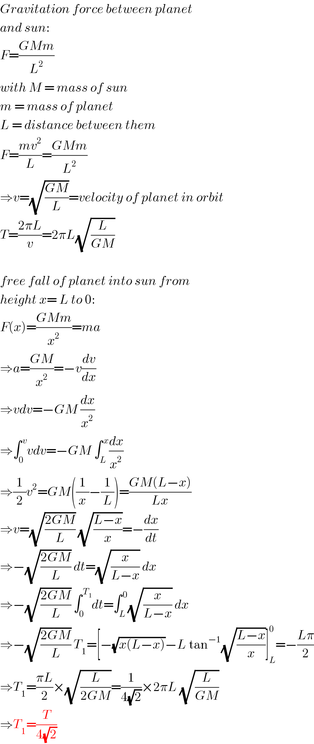 Gravitation force between planet  and sun:  F=((GMm)/L^2 )  with M = mass of sun  m = mass of planet  L = distance between them  F=((mv^2 )/L)=((GMm)/L^2 )  ⇒v=(√((GM)/L))=velocity of planet in orbit  T=((2πL)/v)=2πL(√(L/(GM)))    free fall of planet into sun from  height x= L to 0:  F(x)=((GMm)/x^2 )=ma  ⇒a=((GM)/x^2 )=−v(dv/dx)  ⇒vdv=−GM (dx/x^2 )  ⇒∫_0 ^( v) vdv=−GM ∫_L ^( x) (dx/x^2 )  ⇒(1/2)v^2 =GM((1/x)−(1/L))=((GM(L−x))/(Lx))  ⇒v=(√((2GM)/L)) (√((L−x)/x))=−(dx/dt)  ⇒−(√((2GM)/L)) dt=(√(x/(L−x))) dx  ⇒−(√((2GM)/L)) ∫_0 ^( T_1 ) dt=∫_L ^( 0) (√(x/(L−x))) dx  ⇒−(√((2GM)/L)) T_1 =[−(√(x(L−x)))−L tan^(−1) (√((L−x)/x))]_L ^0 =−((Lπ)/2)  ⇒T_1 =((πL)/2)×(√(L/(2GM)))=(1/(4(√2)))×2πL (√(L/(GM)))  ⇒T_1 =(T/(4(√2)))  