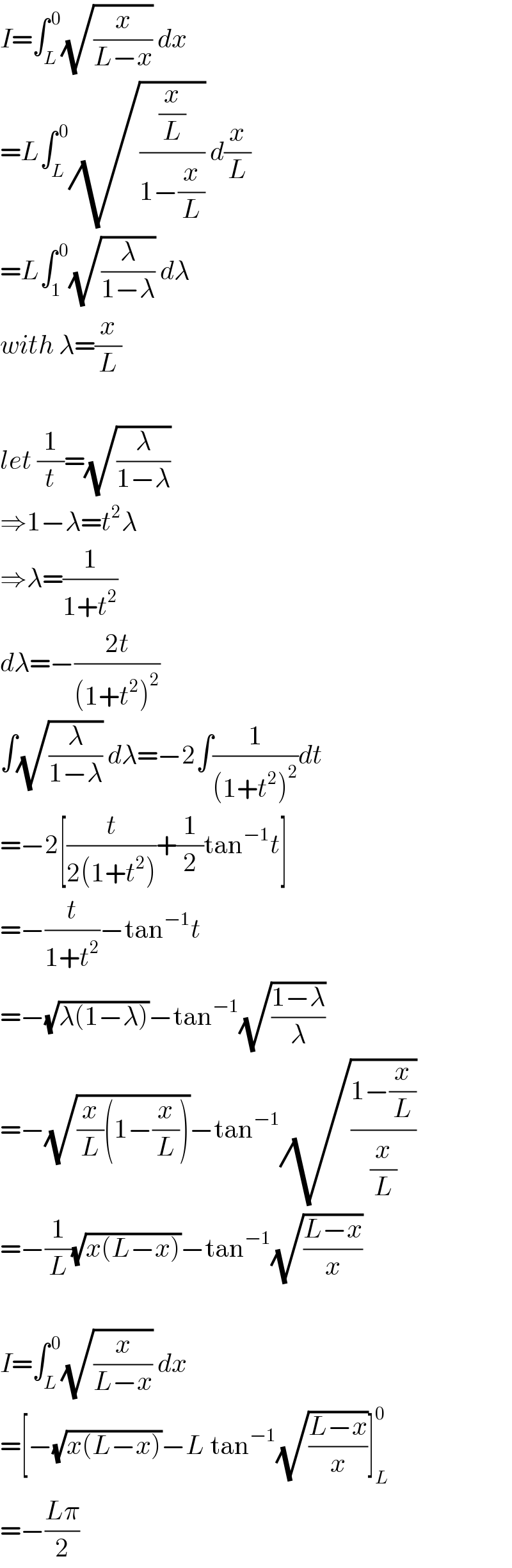 I=∫_L ^( 0) (√(x/(L−x))) dx  =L∫_L ^( 0) (√((x/L)/(1−(x/L)))) d(x/L)  =L∫_1 ^( 0) (√(λ/(1−λ))) dλ  with λ=(x/L)    let (1/t)=(√(λ/(1−λ)))  ⇒1−λ=t^2 λ  ⇒λ=(1/(1+t^2 ))  dλ=−((2t)/((1+t^2 )^2 ))  ∫(√(λ/(1−λ))) dλ=−2∫(1/((1+t^2 )^2 ))dt  =−2[(t/(2(1+t^2 )))+(1/2)tan^(−1) t]  =−(t/(1+t^2 ))−tan^(−1) t  =−(√(λ(1−λ)))−tan^(−1) (√((1−λ)/λ))  =−(√((x/L)(1−(x/L))))−tan^(−1) (√((1−(x/L))/(x/L)))  =−(1/L)(√(x(L−x)))−tan^(−1) (√((L−x)/x))    I=∫_L ^( 0) (√(x/(L−x))) dx  =[−(√(x(L−x)))−L tan^(−1) (√((L−x)/x))]_L ^0   =−((Lπ)/2)  