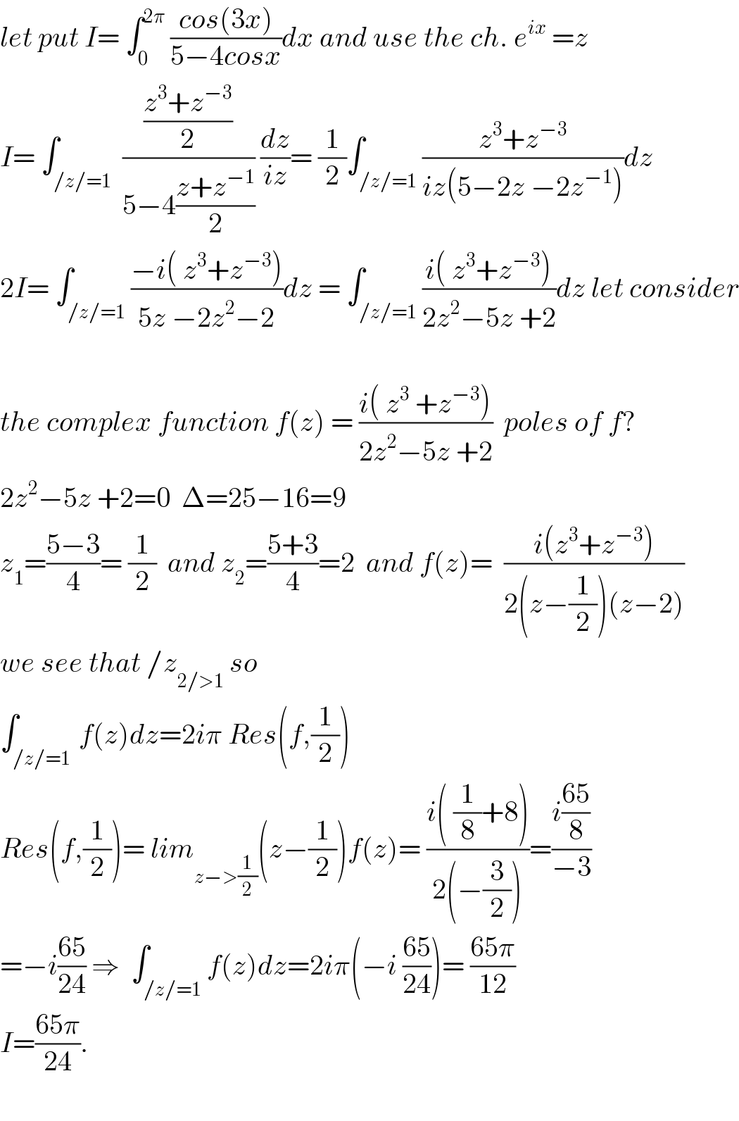 let put I= ∫_0 ^(2π)  ((cos(3x))/(5−4cosx))dx and use the ch. e^(ix)  =z  I= ∫_(/z/=1)  (((z^3 +z^(−3) )/2)/(5−4((z+z^(−1) )/2))) (dz/(iz))= (1/2)∫_(/z/=1) ((z^3 +z^(−3) )/(iz(5−2z −2z^(−1) )))dz  2I= ∫_(/z/=1) ((−i( z^3 +z^(−3) ))/(5z −2z^2 −2))dz = ∫_(/z/=1) ((i( z^3 +z^(−3) ))/(2z^2 −5z +2))dz let consider    the complex function f(z) = ((i( z^3  +z^(−3) ))/(2z^2 −5z +2))  poles of f?  2z^2 −5z +2=0  Δ=25−16=9  z_1 =((5−3)/4)= (1/2)  and z_2 =((5+3)/4)=2  and f(z)=  ((i(z^3 +z^(−3) ))/(2(z−(1/2))(z−2)))  we see that /z_(2/>1)  so  ∫_(/z/=1 ) f(z)dz=2iπ Res(f,(1/2))  Res(f,(1/2))= lim_(z−>(1/2)) ^ (z−(1/2))f(z)= ((i( (1/8)+8))/(2(−(3/2))))=((i((65)/8))/(−3))  =−i((65)/(24)) ⇒  ∫_(/z/=1) f(z)dz=2iπ(−i ((65)/(24)))= ((65π)/(12))  I=((65π)/(24)).    
