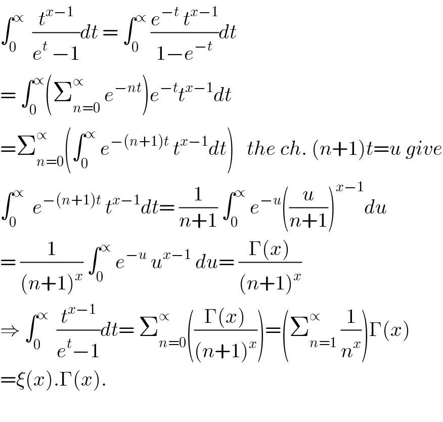 ∫_0 ^∝   (t^(x−1) /(e^t  −1))dt = ∫_0 ^∝  ((e^(−t)  t^(x−1) )/(1−e^(−t) ))dt  = ∫_0 ^∝ (Σ_(n=0) ^∝  e^(−nt) )e^(−t) t^(x−1) dt  =Σ_(n=0) ^∝ (∫_0 ^∝  e^(−(n+1)t)  t^(x−1) dt)   the ch. (n+1)t=u give  ∫_0 ^∝   e^(−(n+1)t)  t^(x−1) dt= (1/(n+1)) ∫_0 ^∝  e^(−u) ((u/(n+1)))^(x−1) du  = (1/((n+1)^x )) ∫_0 ^∝  e^(−u)  u^(x−1)  du= ((Γ(x))/((n+1)^x ))  ⇒ ∫_0 ^∝   (t^(x−1) /(e^t −1))dt= Σ_(n=0) ^∝ (((Γ(x))/((n+1)^x )))=(Σ_(n=1) ^∝  (1/n^x ))Γ(x)  =ξ(x).Γ(x).    