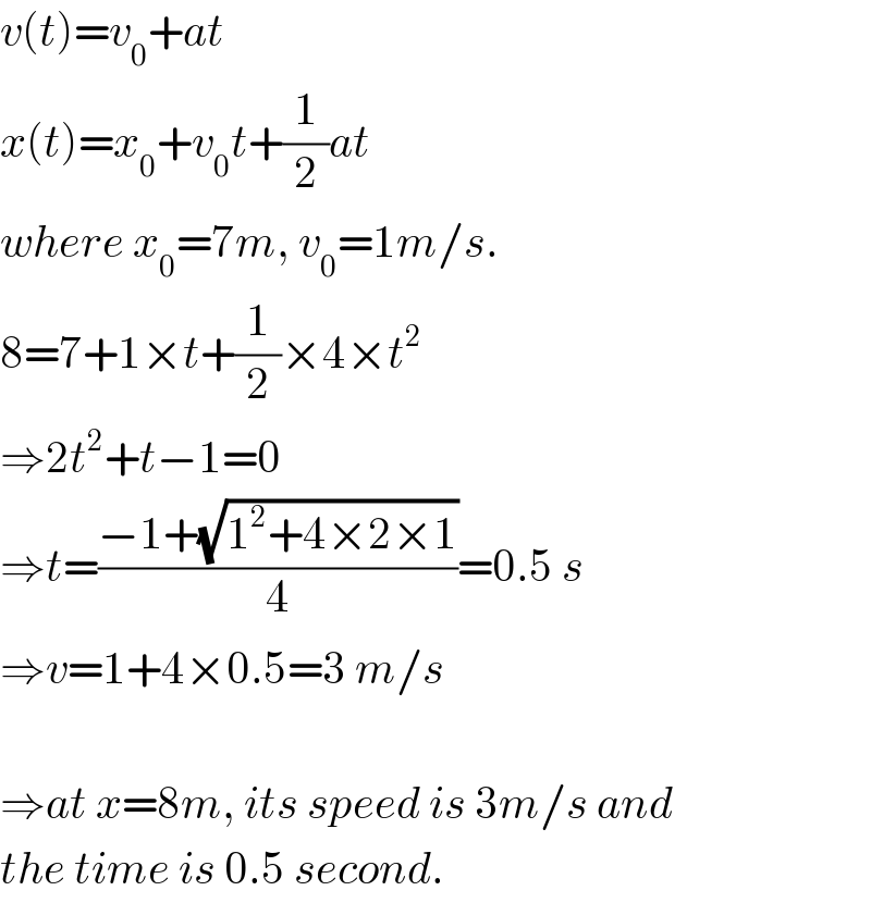 v(t)=v_0 +at  x(t)=x_0 +v_0 t+(1/2)at  where x_0 =7m, v_0 =1m/s.  8=7+1×t+(1/2)×4×t^2   ⇒2t^2 +t−1=0  ⇒t=((−1+(√(1^2 +4×2×1)))/4)=0.5 s  ⇒v=1+4×0.5=3 m/s    ⇒at x=8m, its speed is 3m/s and  the time is 0.5 second.  
