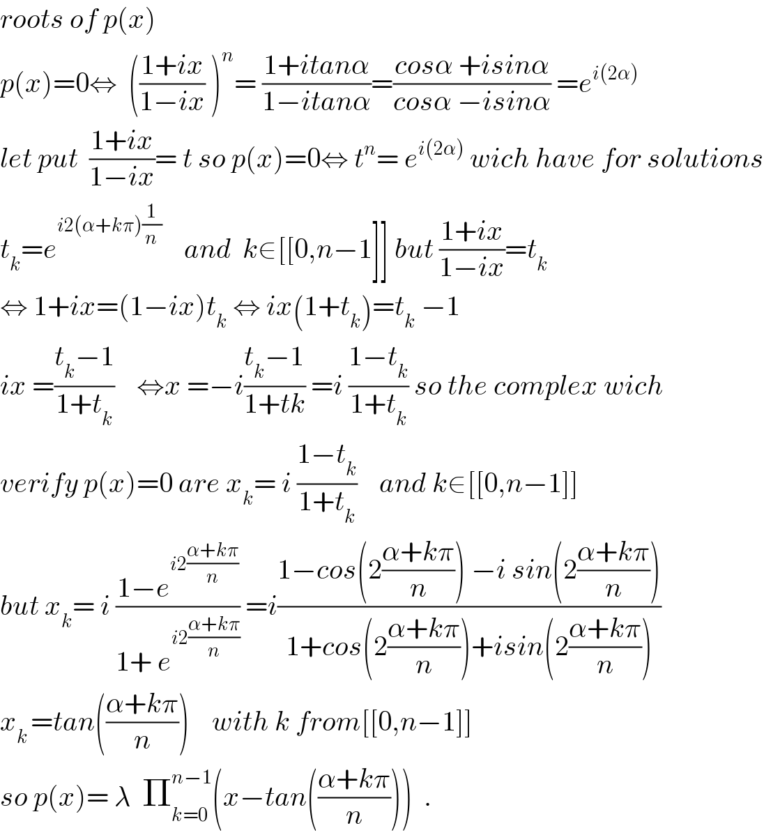 roots of p(x)    p(x)=0⇔  (((1+ix)/(1−ix)) )^n = ((1+itanα)/(1−itanα))=((cosα +isinα)/(cosα −isinα)) =e^(i(2α))   let put  ((1+ix)/(1−ix))= t so p(x)=0⇔ t^n = e^(i(2α))  wich have for solutions  t_k =e^(i2(α+kπ)(1/n))     and  k∈[[0,n−1]] but ((1+ix)/(1−ix))=t_k   ⇔ 1+ix=(1−ix)t_k  ⇔ ix(1+t_k )=t_k  −1  ix =((t_k −1)/(1+t_k ))    ⇔x =−i((t_k −1)/(1+tk)) =i ((1−t_k )/(1+t_k )) so the complex wich   verify p(x)=0 are x_k = i ((1−t_k )/(1+t_k ))    and k∈[[0,n−1]]  but x_k = i ((1−e^(i2((α+kπ)/n)) )/(1+ e^(i2((α+kπ)/n)) )) =i((1−cos(2((α+kπ)/n)) −i sin(2((α+kπ)/n)))/(1+cos(2((α+kπ)/n))+isin(2((α+kπ)/n))))  x_(k ) =tan(((α+kπ)/n))    with k from[[0,n−1]]  so p(x)= λ  Π_(k=0) ^(n−1) (x−tan(((α+kπ)/n)))  .  