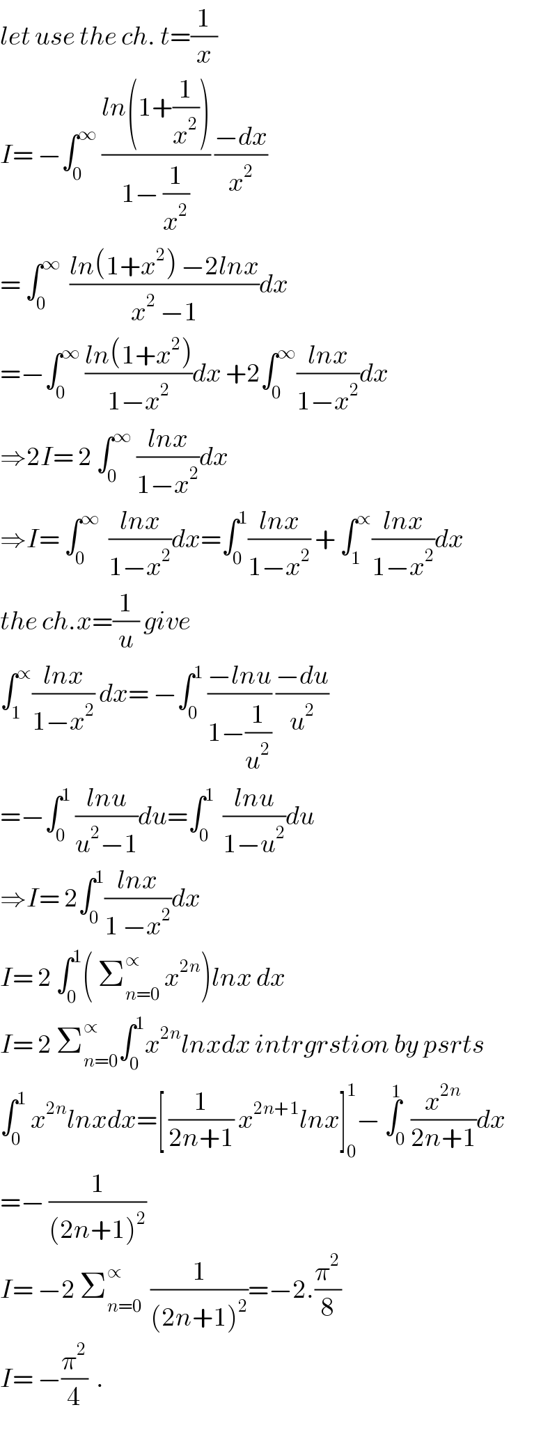 let use the ch. t=(1/x)  I= −∫_0 ^∞  ((ln(1+(1/x^2 )))/(1− (1/x^2 ))) ((−dx)/x^2 )  = ∫_0 ^∞   ((ln(1+x^2 ) −2lnx)/(x^2  −1))dx  =−∫_0 ^∞  ((ln(1+x^2 ))/(1−x^2 ))dx +2∫_0 ^∞ ((lnx)/(1−x^2 ))dx  ⇒2I= 2 ∫_0 ^∞  ((lnx)/(1−x^2 ))dx  ⇒I= ∫_0 ^∞   ((lnx)/(1−x^2 ))dx=∫_0 ^1 ((lnx)/(1−x^2 )) + ∫_1 ^∝ ((lnx)/(1−x^2 ))dx  the ch.x=(1/u) give  ∫_1 ^∝ ((lnx)/(1−x^2 )) dx= −∫_0 ^1  ((−lnu)/(1−(1/u^2 ))) ((−du)/u^2 )  =−∫_0 ^1  ((lnu)/(u^2 −1))du=∫_0 ^1   ((lnu)/(1−u^2 ))du  ⇒I= 2∫_0 ^1 ((lnx)/(1 −x^2 ))dx  I= 2 ∫_0 ^1 ( Σ_(n=0) ^∝  x^(2n) )lnx dx  I= 2 Σ_(n=0) ^∝ ∫_0 ^1 x^(2n) lnxdx intrgrstion by psrts  ∫_0 ^1  x^(2n) lnxdx=[ (1/(2n+1)) x^(2n+1) lnx]_0 ^1 − ∫_0 ^1 (x^(2n) /(2n+1))dx  =− (1/((2n+1)^2 ))  I= −2 Σ_(n=0) ^∝   (1/((2n+1)^2 ))=−2.(π^2 /8)  I= −(π^2 /4)  .  
