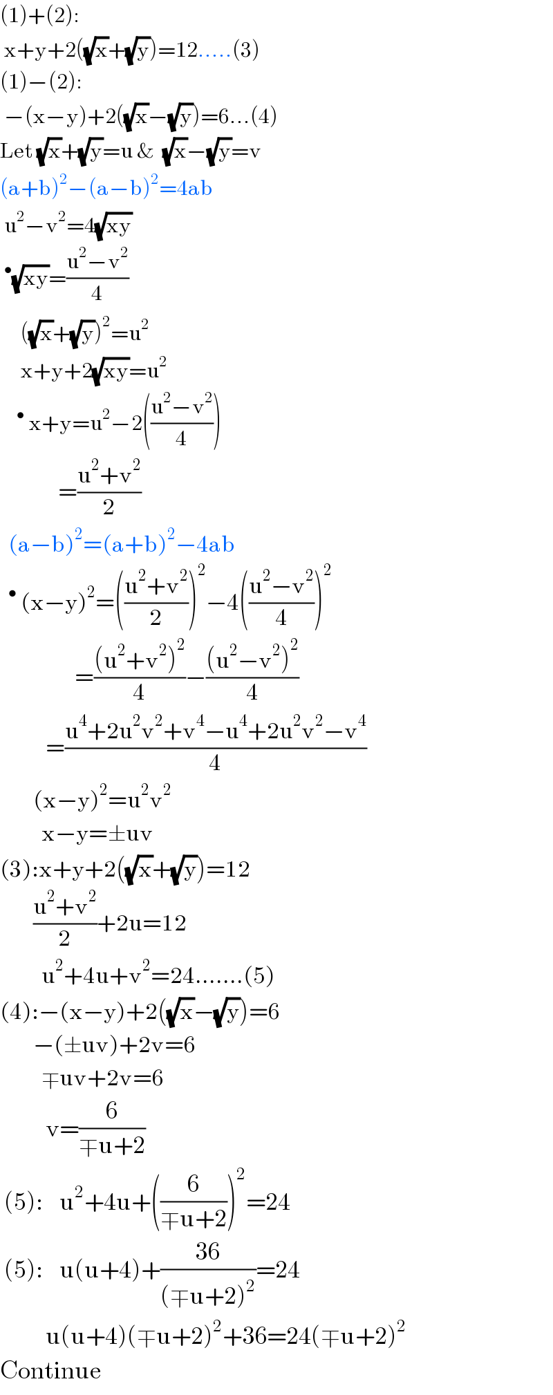 (1)+(2):   x+y+2((√x)+(√y))=12.....(3)  (1)−(2):   −(x−y)+2((√x)−(√y))=6...(4)  Let (√x)+(√y)=u &  (√x)−(√y)=v  (a+b)^2 −(a−b)^2 =4ab   u^2 −v^2 =4(√(xy))  ^• (√(xy))=((u^2 −v^2 )/4)       ((√x)+(√y))^2 =u^2        x+y+2(√(xy))=u^2      ^•  x+y=u^2 −2(((u^2 −v^2 )/4))                =((u^2 +v^2 )/2)    (a−b)^2 =(a+b)^2 −4ab       ^•  (x−y)^2 =(((u^2 +v^2 )/2))^2 −4(((u^2 −v^2 )/4))^2                         =(((u^2 +v^2 )^2 )/4)−(((u^2 −v^2 )^2 )/4)             =((u^4 +2u^2 v^2 +v^4 −u^4 +2u^2 v^2 −v^4 )/4)          (x−y)^2 =u^2 v^2             x−y=±uv  (3):x+y+2((√x)+(√y))=12          ((u^2 +v^2 )/2)+2u=12            u^2 +4u+v^2 =24.......(5)  (4):−(x−y)+2((√x)−(√y))=6          −(±uv)+2v=6            ∓uv+2v=6             v=(6/(∓u+2))   (5):    u^2 +4u+((6/(∓u+2)))^2 =24   (5):    u(u+4)+((36)/((∓u+2)^2 ))=24             u(u+4)(∓u+2)^2 +36=24(∓u+2)^2   Continue  
