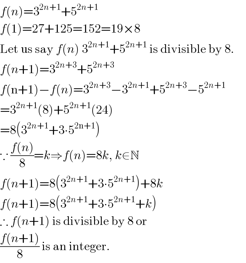 f(n)=3^(2n+1) +5^(2n+1)   f(1)=27+125=152=19×8  Let us say f(n) 3^(2n+1) +5^(2n+1)  is divisible by 8.  f(n+1)=3^(2n+3) +5^(2n+3)   f(n+1)−f(n)=3^(2n+3) −3^(2n+1) +5^(2n+3) −5^(2n+1)   =3^(2n+1) (8)+5^(2n+1) (24)  =8(3^(2n+1) +3∙5^(2n+1) )  ∵ ((f(n))/8)=k⇒f(n)=8k, k∈N  f(n+1)=8(3^(2n+1) +3∙5^(2n+1) )+8k  f(n+1)=8(3^(2n+1) +3∙5^(2n+1) +k)  ∴ f(n+1) is divisible by 8 or  ((f(n+1))/8) is an integer.  