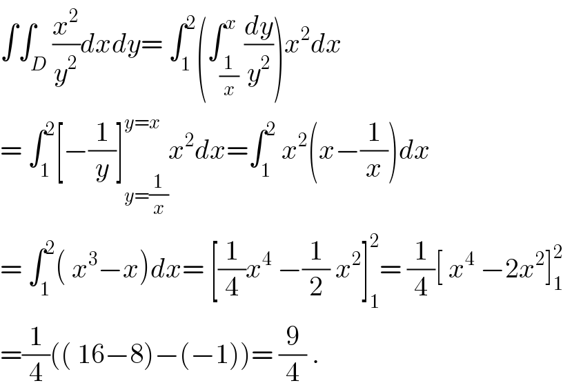 ∫∫_D (x^2 /y^2 )dxdy= ∫_1 ^2 (∫_(1/x) ^x (dy/y^2 ))x^2 dx  = ∫_1 ^2 [−(1/y)]_(y=(1/x)) ^(y=x) x^2 dx=∫_1 ^2  x^2 (x−(1/x))dx  = ∫_1 ^2 ( x^3 −x)dx= [(1/4)x^4  −(1/2) x^2 ]_1 ^2 = (1/4)[ x^4  −2x^2 ]_1 ^2   =(1/4)(( 16−8)−(−1))= (9/4) .  