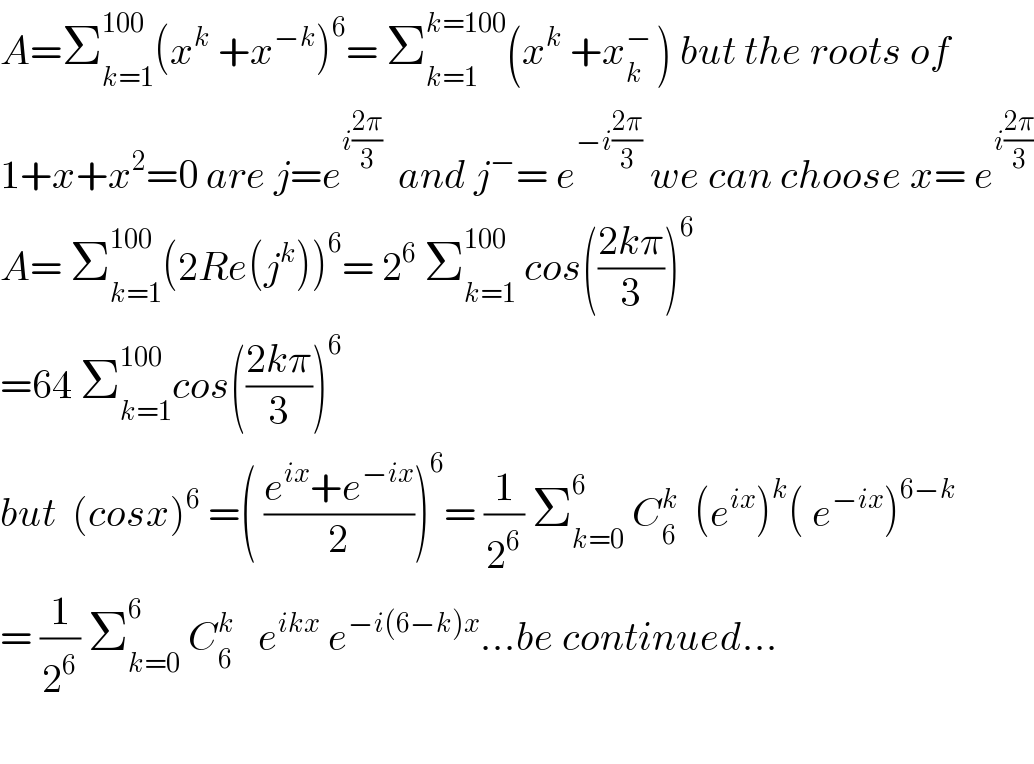 A=Σ_(k=1) ^(100) (x^k  +x^(−k) )^6 = Σ_(k=1) ^(k=100) (x^k  +x_k ^(− ) ) but the roots of   1+x+x^2 =0 are j=e^(i((2π)/3))   and j^− = e^(−i((2π)/3))  we can choose x= e^(i((2π)/3))   A= Σ_(k=1) ^(100) (2Re(j^k ))^6 = 2^6  Σ_(k=1) ^(100)  cos(((2kπ)/3))^6   =64 Σ_(k=1) ^(100) cos(((2kπ)/3))^6   but  (cosx)^6  =( ((e^(ix) +e^(−ix) )/2))^6 = (1/2^6 ) Σ_(k=0) ^6  C_6 ^k   (e^(ix) )^k ( e^(−ix) )^(6−k)   = (1/2^6 ) Σ_(k=0) ^(6 )  C_6 ^k    e^(ikx)  e^(−i(6−k)x) ...be continued...    