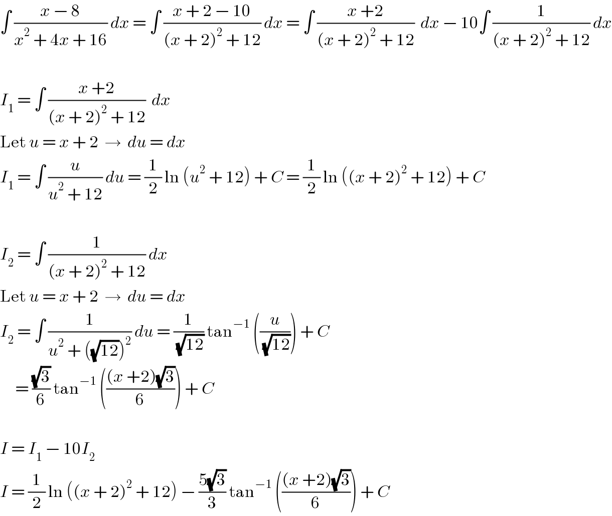 ∫ ((x − 8)/(x^2  + 4x + 16)) dx = ∫ ((x + 2 − 10)/((x + 2)^2  + 12)) dx = ∫ ((x +2)/((x + 2)^2  + 12))  dx − 10∫ (1/((x + 2)^2  + 12)) dx    I_1  = ∫ ((x +2)/((x + 2)^2  + 12))  dx  Let u = x + 2  →  du = dx  I_1  = ∫ (u/(u^2  + 12)) du = (1/2) ln (u^2  + 12) + C = (1/2) ln ((x + 2)^2  + 12) + C    I_2  = ∫ (1/((x + 2)^2  + 12)) dx  Let u = x + 2  →  du = dx  I_2  = ∫ (1/(u^2  + ((√(12)))^2 )) du = (1/(√(12))) tan^(−1)  ((u/(√(12)))) + C       = ((√3)/6) tan^(−1)  ((((x +2)(√3))/6)) + C    I = I_1  − 10I_2   I = (1/2) ln ((x + 2)^2  + 12) − ((5(√3))/3) tan^(−1)  ((((x +2)(√3))/6)) + C  