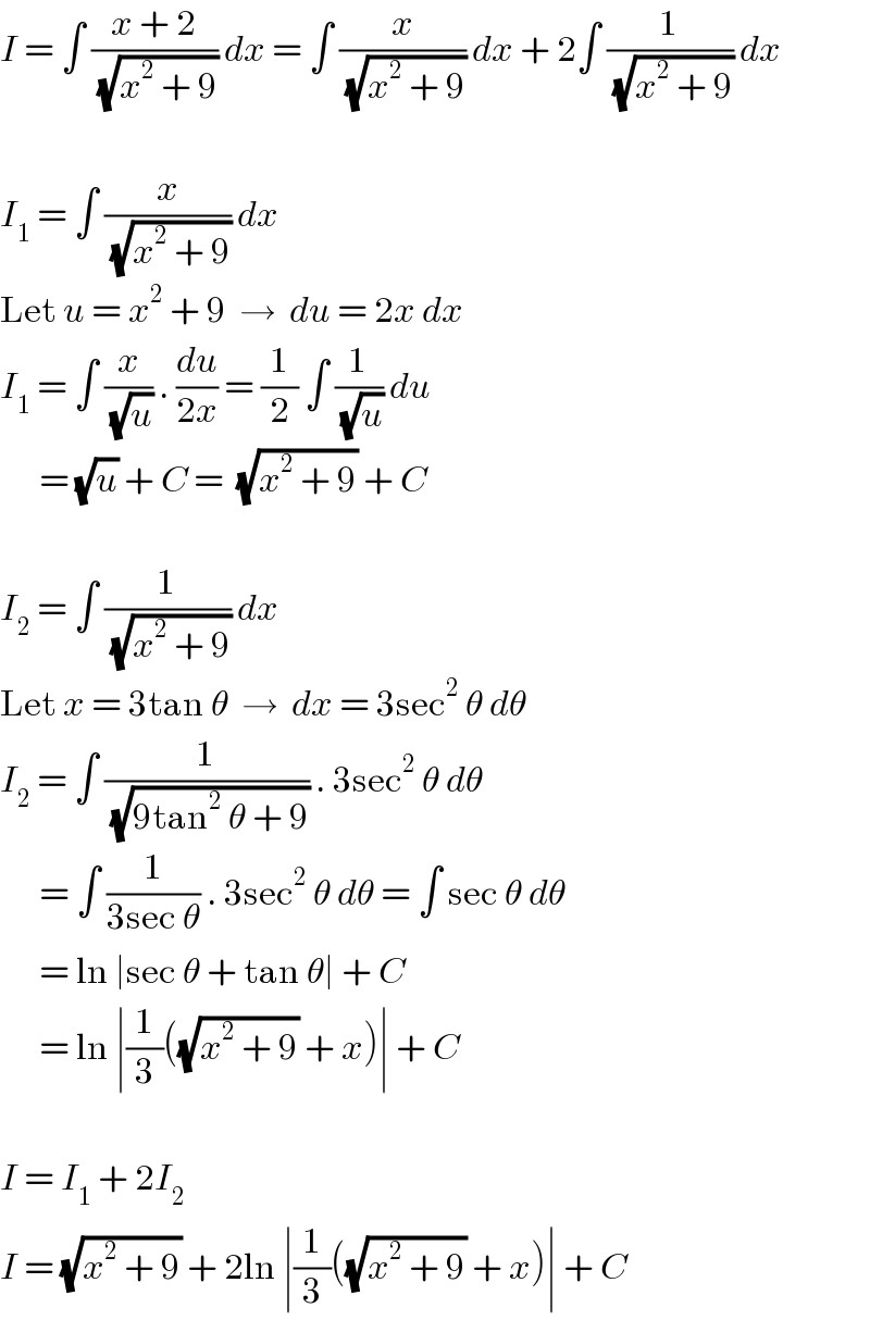 I = ∫ ((x + 2)/(√(x^2  + 9))) dx = ∫ (x/(√(x^2  + 9))) dx + 2∫ (1/(√(x^2  + 9))) dx    I_1  = ∫ (x/(√(x^2  + 9))) dx  Let u = x^2  + 9  →  du = 2x dx  I_1  = ∫ (x/(√u)) . (du/(2x)) = (1/2) ∫ (1/(√u)) du        = (√u) + C =  (√(x^2  + 9)) + C    I_2  = ∫ (1/(√(x^2  + 9))) dx  Let x = 3tan θ  →  dx = 3sec^2  θ dθ  I_2  = ∫ (1/(√(9tan^2  θ + 9))) . 3sec^2  θ dθ        = ∫ (1/(3sec θ)) . 3sec^2  θ dθ = ∫ sec θ dθ        = ln ∣sec θ + tan θ∣ + C        = ln ∣(1/3)((√(x^2  + 9)) + x)∣ + C    I = I_1  + 2I_2   I = (√(x^2  + 9)) + 2ln ∣(1/3)((√(x^2  + 9)) + x)∣ + C  