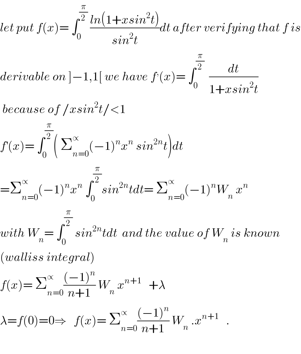 let put f(x)= ∫_0 ^(π/2)  ((ln(1+xsin^2 t))/(sin^2 t))dt after verifying that f is  derivable on ]−1,1[ we have f^, (x)= ∫_0 ^(π/2)   (dt/(1+xsin^2 t))   because of /xsin^2 t/<1   f^′ (x)= ∫_0 ^(π/2) ( Σ_(n=0) ^∝ (−1)^n x^n  sin^(2n) t)dt  =Σ_(n=0) ^∝ (−1)^n x^n  ∫_0 ^(π/2) sin^(2n) tdt= Σ_(n=0) ^∝ (−1)^n W_n  x^n   with W_n = ∫_0 ^(π/2)  sin^(2n) tdt  and the value of W_n  is known  (walliss integral)  f(x)= Σ_(n=0) ^∝ (((−1)^n )/(n+1)) W_n  x^(n+1)    +λ  λ=f(0)=0⇒   f(x)= Σ_(n=0) ^∝ (((−1)^n )/(n+1)) W_n  .x^(n+1)    .    