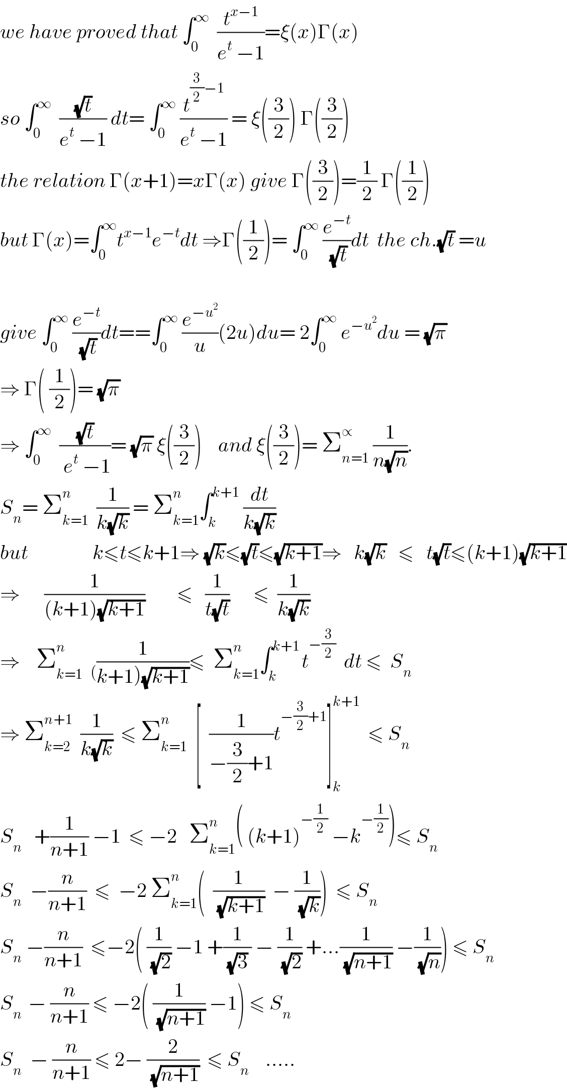 we have proved that ∫_0 ^∞   (t^(x−1) /(e^t  −1))=ξ(x)Γ(x)  so ∫_0 ^∞   ((√t)/(e^t  −1)) dt= ∫_0 ^∞  (t^((3/2)−1) /(e^t  −1)) = ξ((3/2)) Γ((3/2))  the relation Γ(x+1)=xΓ(x) give Γ((3/2))=(1/2) Γ((1/2))  but Γ(x)=∫_0 ^∞ t^(x−1) e^(−t) dt ⇒Γ((1/2))= ∫_0 ^∞  (e^(−t) /(√t))dt  the ch.(√t) =u    give ∫_0 ^∞  (e^(−t) /(√t))dt==∫_0 ^∞  (e^(−u^2 ) /u)(2u)du= 2∫_0 ^∞  e^(−u^2 ) du = (√π)  ⇒ Γ( (1/2))= (√π)  ⇒ ∫_0 ^∞   ((√t)/( e^t  −1))= (√π) ξ((3/2))    and ξ((3/2))= Σ_(n=1) ^∝  (1/(n(√n))).  S_n = Σ_(k=1) ^(n )   (1/(k(√k))) = Σ_(k=1) ^n ∫_k ^(k+1)  (dt/(k(√k)))  but                k≤t≤k+1⇒ (√k)≤(√t)≤(√(k+1))⇒   k(√k)   ≤   t(√t)≤(k+1)(√(k+1))  ⇒      (1/((k+1)(√(k+1))))        ≤   (1/(t(√t)))      ≤  (1/(k(√k)))  ⇒    Σ_(k=1) ^n   _( (1/(k+1)(√(k+1))))≤  Σ_(k=1) ^n ∫_k ^(k+1 ) t^(−(3/2))   dt ≤  S_n   ⇒ Σ_(k=2) ^(n+1)   (1/(k(√k)))  ≤ Σ_(k=1) ^n   [  (1/(−(3/2)+1))t^(−(3/2)+1) ]_k ^(k+1)   ≤ S_n   S_n    +(1/(n+1)) −1  ≤ −2   Σ_(k=1) ^n ( (k+1)^(−(1/2))  −k^(−(1/2)) )≤ S_n   S_n   −(n/(n+1))  ≤  −2 Σ_(k=1) ^n (  (1/(√(k+1)))  − (1/(√k)))  ≤ S_n   S_n  −(n/(n+1))  ≤−2( (1/(√2)) −1 +(1/((√3) )) − (1/(√2)) +...(1/(√(n+1))) −(1/(√n))) ≤ S_n   S_(n )  − (n/(n+1)) ≤ −2( (1/(√(n+1))) −1) ≤ S_n   S_n   − (n/(n+1)) ≤ 2− (2/(√(n+1)))  ≤ S_n     .....  