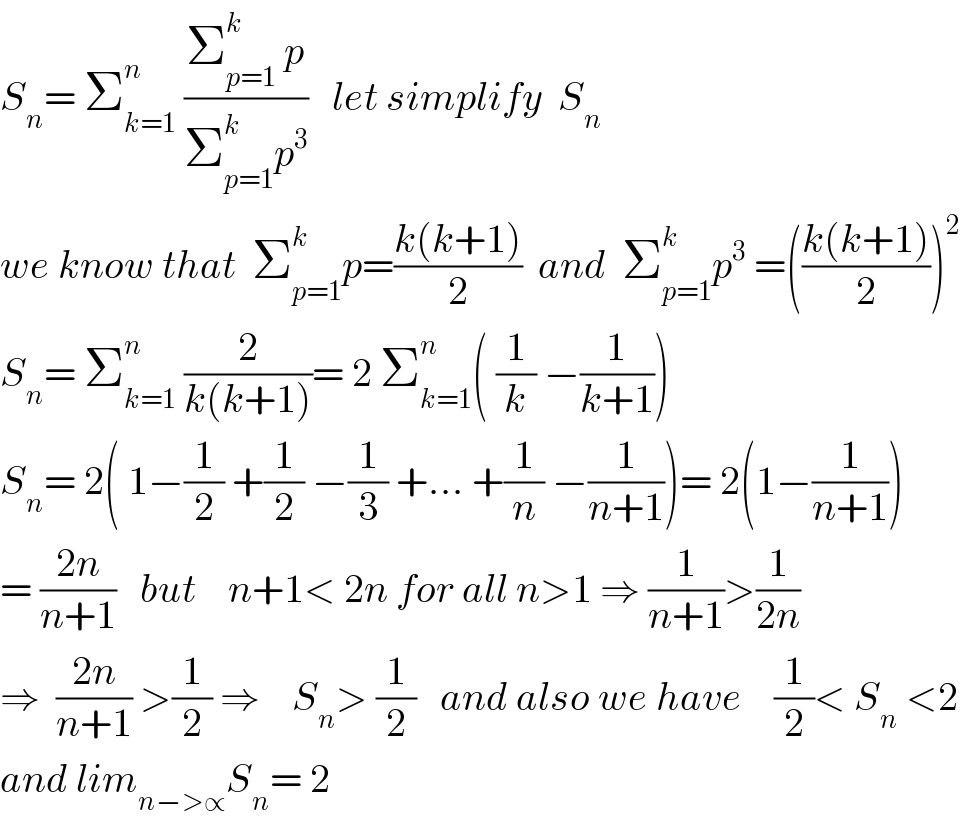 S_n = Σ_(k=1) ^n  ((Σ_(p=1) ^k  p)/(Σ_(p=1) ^k p^3 ))   let simplify  S_n   we know that  Σ_(p=1) ^k p=((k(k+1))/2)  and  Σ_(p=1) ^k p^3  =(((k(k+1))/2))^2   S_n = Σ_(k=1) ^n  (2/(k(k+1)))= 2 Σ_(k=1) ^n ( (1/k) −(1/(k+1)))  S_n = 2( 1−(1/2) +(1/2) −(1/3) +... +(1/n) −(1/(n+1)))= 2(1−(1/(n+1)))  = ((2n)/(n+1))   but    n+1< 2n for all n>1 ⇒ (1/(n+1))>(1/(2n))  ⇒  ((2n)/(n+1)) >(1/2) ⇒    S_n > (1/2)   and also we have    (1/2)< S_n  <2  and lim_(n−>∝) S_n = 2  