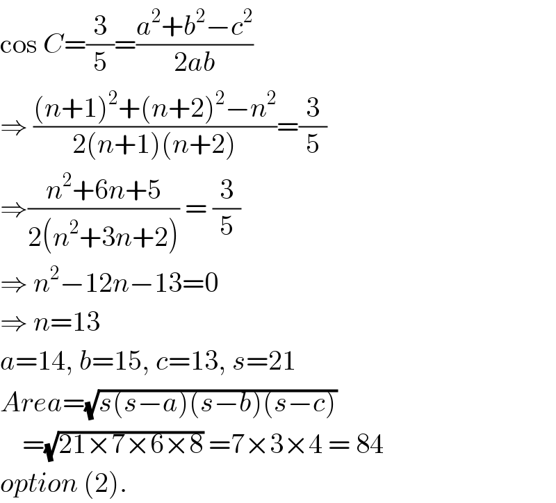 cos C=(3/5)=((a^2 +b^2 −c^2 )/(2ab))  ⇒ (((n+1)^2 +(n+2)^2 −n^2 )/(2(n+1)(n+2)))=(3/5)  ⇒((n^2 +6n+5)/(2(n^2 +3n+2))) = (3/5)  ⇒ n^2 −12n−13=0  ⇒ n=13  a=14, b=15, c=13, s=21  Area=(√(s(s−a)(s−b)(s−c)))      =(√(21×7×6×8)) =7×3×4 = 84  option (2).  
