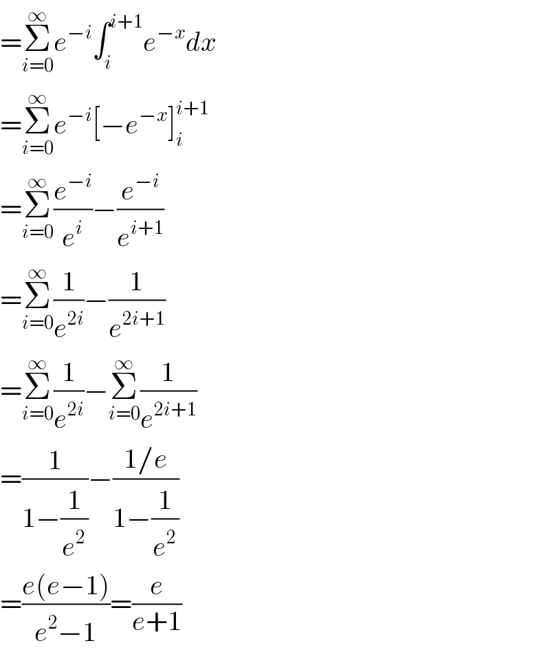 =Σ_(i=0) ^∞ e^(−i) ∫_i ^(i+1) e^(−x) dx  =Σ_(i=0) ^∞ e^(−i) [−e^(−x) ]_i ^(i+1)   =Σ_(i=0) ^∞ (e^(−i) /e^i )−(e^(−i) /e^(i+1) )  =Σ_(i=0) ^∞ (1/e^(2i) )−(1/e^(2i+1) )  =Σ_(i=0) ^∞ (1/e^(2i) )−Σ_(i=0) ^∞ (1/e^(2i+1) )  =(1/(1−(1/e^2 )))−((1/e)/(1−(1/e^2 )))  =((e(e−1))/(e^2 −1))=(e/(e+1))  