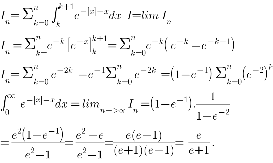 I_n = Σ_(k=0) ^n  ∫_k ^(k+1) e^(−[x]−x) dx  I=lim I_n   I_n  = Σ_(k=) ^n e^(−k)  [e^(−x) ]_k ^(k+1) = Σ_(k=0) ^n e^(−k) ( e^(−k)  −e^(−k−1) )   I_n = Σ_(k=0) ^n  e^(−2k)   −e^(−1) Σ_(k=0) ^n  e^(−2k)   =(1−e^(−1) ) Σ_(k=0) ^n (e^(−2) )^k   ∫_0 ^∞   e^(−[x]−x) dx = lim_(n−>∝)  I_n  =(1−e^(−1) ).(1/(1−e^(−2) ))  = ((e^2 (1−e^(−1) ))/(e^2 −1))= ((e^2  −e)/(e^2 −1))=((e(e−1))/((e+1)(e−1)))=  (e/(e+1)) .  