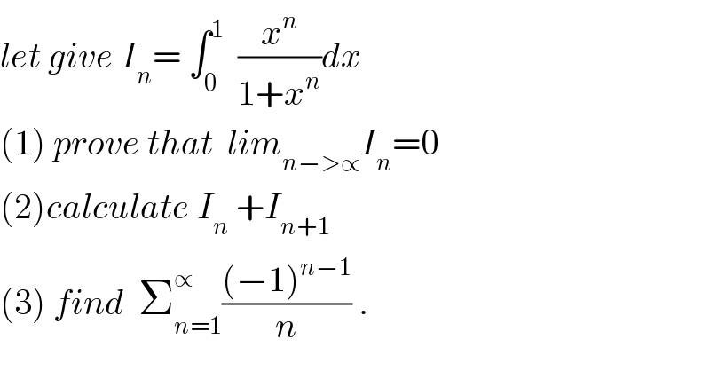 let give I_n = ∫_0 ^1   (x^n /(1+x^n ))dx  (1) prove that  lim_(n−>∝) I_n =0  (2)calculate I_n  +I_(n+1)   (3) find  Σ_(n=1) ^∝ (((−1)^(n−1) )/n) .  