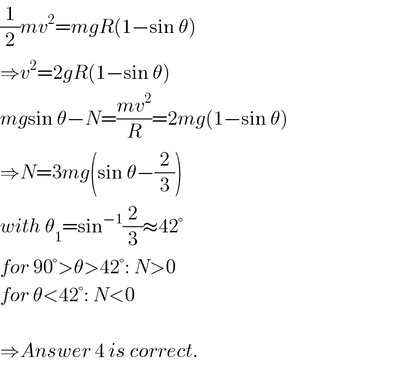 (1/2)mv^2 =mgR(1−sin θ)  ⇒v^2 =2gR(1−sin θ)  mgsin θ−N=((mv^2 )/R)=2mg(1−sin θ)  ⇒N=3mg(sin θ−(2/3))  with θ_1 =sin^(−1) (2/3)≈42°  for 90°>θ>42°: N>0  for θ<42°: N<0    ⇒Answer 4 is correct.  