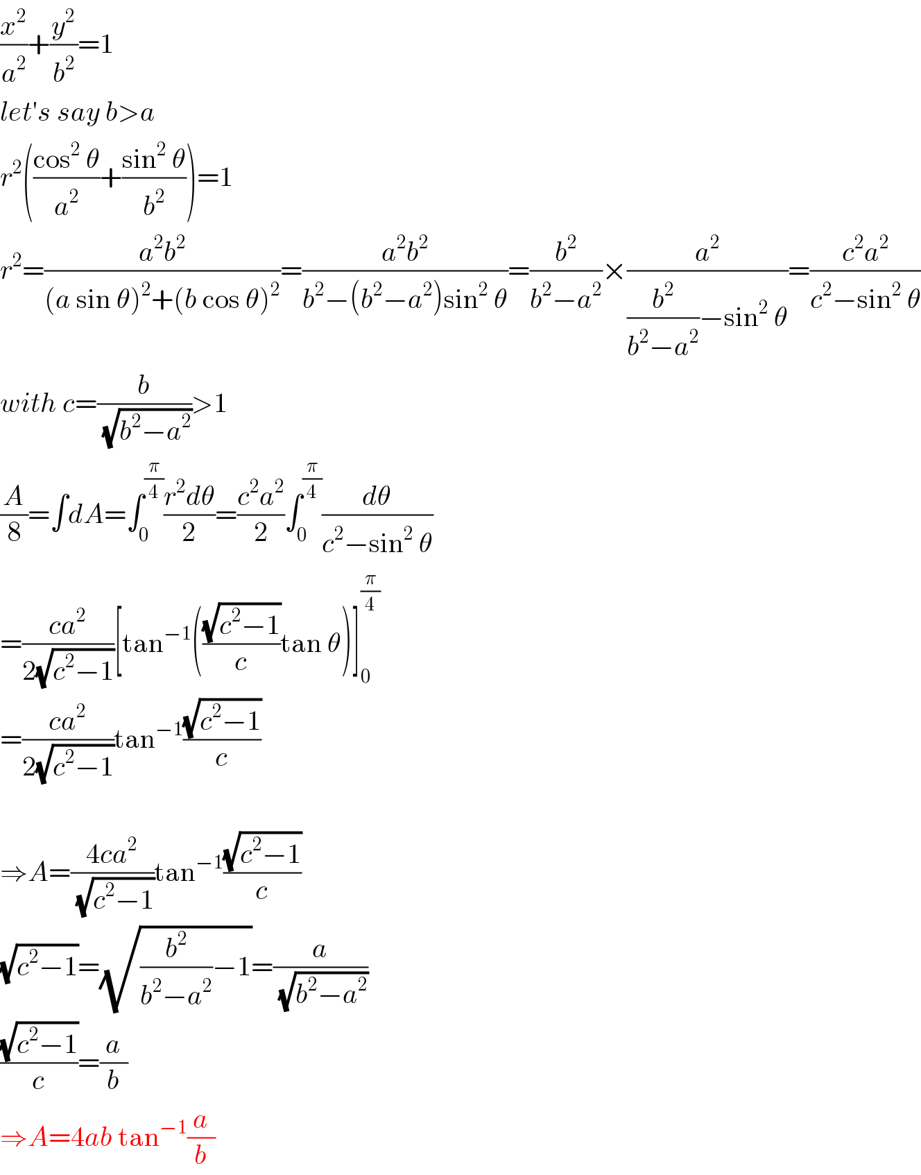 (x^2 /a^2 )+(y^2 /b^2 )=1  let′s say b>a  r^2 (((cos^2  θ)/a^2 )+((sin^2  θ)/b^2 ))=1  r^2 =((a^2 b^2 )/((a sin θ)^2 +(b cos θ)^2 ))=((a^2 b^2 )/(b^2 −(b^2 −a^2 )sin^2  θ))=(b^2 /(b^2 −a^2 ))×(a^2 /((b^2 /(b^2 −a^2 ))−sin^2  θ))=((c^2 a^2 )/(c^2 −sin^2  θ))  with c=(b/(√(b^2 −a^2 )))>1  (A/8)=∫dA=∫_0 ^(π/4) ((r^2 dθ)/2)=((c^2 a^2 )/2)∫_0 ^(π/4) (dθ/(c^2 −sin^2  θ))  =((ca^2 )/(2(√(c^2 −1))))[tan^(−1) (((√(c^2 −1))/c)tan θ)]_0 ^(π/4)   =((ca^2 )/(2(√(c^2 −1))))tan^(−1) ((√(c^2 −1))/c)    ⇒A=((4ca^2 )/(√(c^2 −1)))tan^(−1) ((√(c^2 −1))/c)  (√(c^2 −1))=(√((b^2 /(b^2 −a^2 ))−1))=(a/(√(b^2 −a^2 )))  ((√(c^2 −1))/c)=(a/b)  ⇒A=4ab tan^(−1) (a/b)  