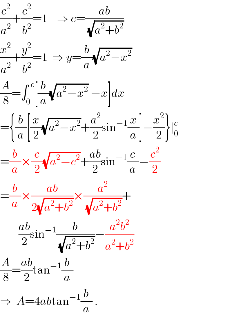 (c^2 /a^2 )+(c^2 /b^2 )=1    ⇒ c=((ab)/(√(a^2 +b^2 )))  (x^2 /a^2 )+(y^2 /b^2 )=1  ⇒ y=(b/a)(√(a^2 −x^2 ))  (A/8)=∫_0 ^(  c) [(b/a)(√(a^2 −x^2 )) −x]dx  ={(b/a)[(x/2)(√(a^2 −x^2 ))+(a^2 /2)sin^(−1) (x/a)]−(x^2 /2)}∣_0 ^c   =(b/a)×(c/2)(√(a^2 −c^2 ))+((ab)/2)sin^(−1) (c/a)−(c^2 /2)  =(b/a)×((ab)/(2(√(a^2 +b^2 ))))×(a^2 /(√(a^2 +b^2 )))+          ((ab)/2)sin^(−1) (b/(√(a^2 +b^2 )))−((a^2 b^2 )/(a^2 +b^2 ))  (A/8)=((ab)/2)tan^(−1) (b/a)  ⇒  A=4abtan^(−1) (b/a) .  