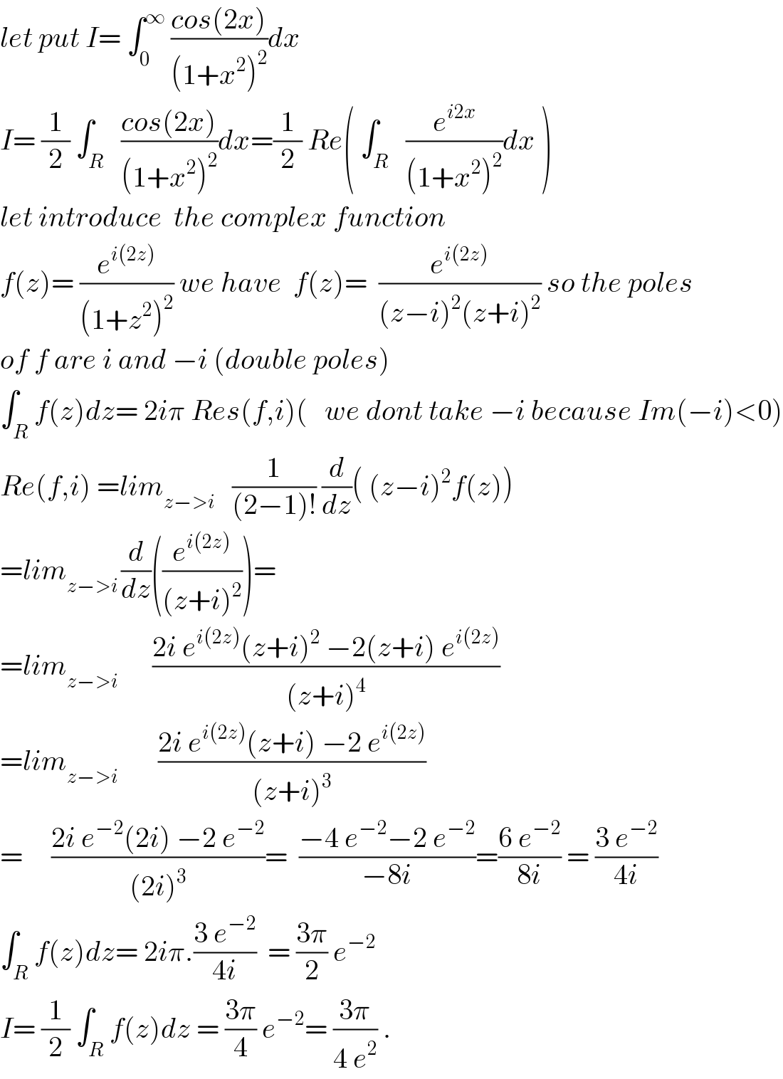 let put I= ∫_0 ^∞  ((cos(2x))/((1+x^2 )^2 ))dx  I= (1/2) ∫_R   ((cos(2x))/((1+x^2 )^2 ))dx=(1/2) Re( ∫_R   (e^(i2x) /((1+x^2 )^2 ))dx )  let introduce  the complex function  f(z)= (e^(i(2z)) /((1+z^2 )^2 )) we have  f(z)=  (e^(i(2z)) /((z−i)^2 (z+i)^2 )) so the poles  of f are i and −i (double poles)  ∫_R f(z)dz= 2iπ Res(f,i)(   we dont take −i because Im(−i)<0)  Re(f,i) =lim_(z−>i)    (1/((2−1)!)) (d/dz)( (z−i)^2 f(z))  =lim_(z−>i ) (d/dz)((e^(i(2z)) /((z+i)^2 )))=  =lim_(z−>i)       ((2i e^(i(2z)) (z+i)^2  −2(z+i) e^(i(2z)) )/((z+i)^4 ))  =lim_(z−>i)        ((2i e^(i(2z)) (z+i) −2 e^(i(2z)) )/((z+i)^3 ))  =     ((2i e^(−2) (2i) −2 e^(−2) )/((2i)^3 ))=  ((−4 e^(−2) −2 e^(−2) )/(−8i))=((6 e^(−2) )/(8i)) = ((3 e^(−2) )/(4i))  ∫_R f(z)dz= 2iπ.((3 e^(−2) )/(4i))  = ((3π)/2) e^(−2)   I= (1/2) ∫_R ^ f(z)dz = ((3π)/4) e^(−2) = ((3π)/(4 e^2 )) .  