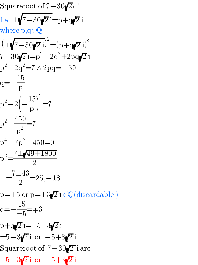 Squareroot of 7−30(√2)i ?  Let ±(√(7−30(√2) i))=p+q(√2) i  where p,q∈Q   (±(√(7−30(√2) i)))^2 =(p+q(√2) i)^2   7−30(√2) i=p^2 −2q^2 +2pq(√2) i  p^2 −2q^2 =7 ∧ 2pq=−30  q=−((15)/p)  p^2 −2(−((15)/p))^2 =7  p^2 −((450)/p^2 )=7  p^4 −7p^2 −450=0  p^2 =((7±(√(49+1800)))/2)      =((7±43)/2)=25,−18  p=±5 or p=±3(√2) i ∉Q(discardable )  q=−((15)/(±5))=∓3  p+q(√2) i=±5∓3(√2) i  =5−3(√2) i  or  −5+3(√2) i  Squareroot of  7−30(√(2 )) i are      5−3(√2) i  or  −5+3(√2) i  
