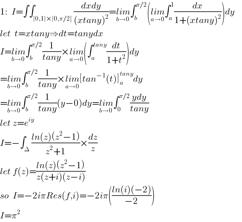 1:  I=∫∫_(]0,1]×]0,π/2]) ((dxdy)/((xtany)^2 ))=lim_(b→0) ∫_b ^(π/2) (lim_(a→0) ∫_a ^1 (dx/(1+(xtany)^2 )))dy  let  t=xtany⇒dt=tanydx  I=lim_(b→0) ∫_b ^(π/2) (1/(tany))×lim_(a→0) (∫_a ^(tany) (dt/(1+t^2 )))dy  =lim_(b→0) ∫_b ^(π/2) (1/(tany))×lim_(a→0) [tan^(−1) (t)]_a ^(tany) dy  =lim_(b→0) ∫_b ^(π/2) (1/(tany))(y−0)dy=lim_(b→0) ∫_0 ^(π/2) ((ydy)/(tany))  let z=e^(iy)   I=−∫_Δ ((ln(z)(z^2 −1))/(z^2 +1))×(dz/z)  let f(z)=((ln(z)(z^2 −1))/(z(z+i)(z−i)))  so  I=−2iπRes(f,i)=−2iπ(((ln(i)(−2))/(−2)))  I=π^2   