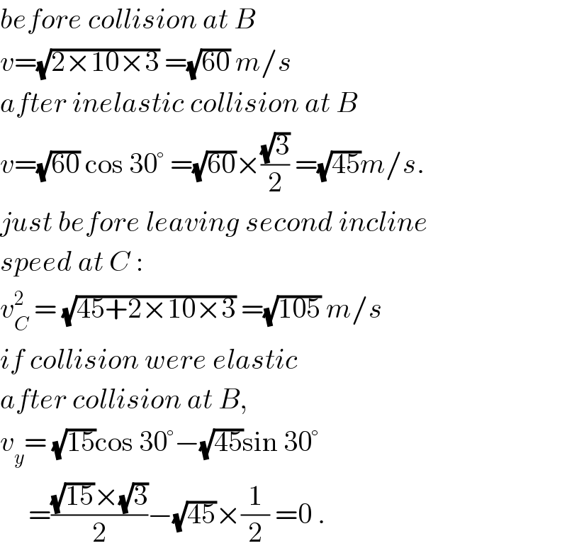 before collision at B  v=(√(2×10×3)) =(√(60)) m/s  after inelastic collision at B  v=(√(60)) cos 30° =(√(60))×((√3)/2) =(√(45))m/s.  just before leaving second incline  speed at C :  v_C ^2  = (√(45+2×10×3)) =(√(105)) m/s  if collision were elastic  after collision at B,  v_y = (√(15))cos 30°−(√(45))sin 30°       =(((√(15))×(√3))/2)−(√(45))×(1/2) =0 .  