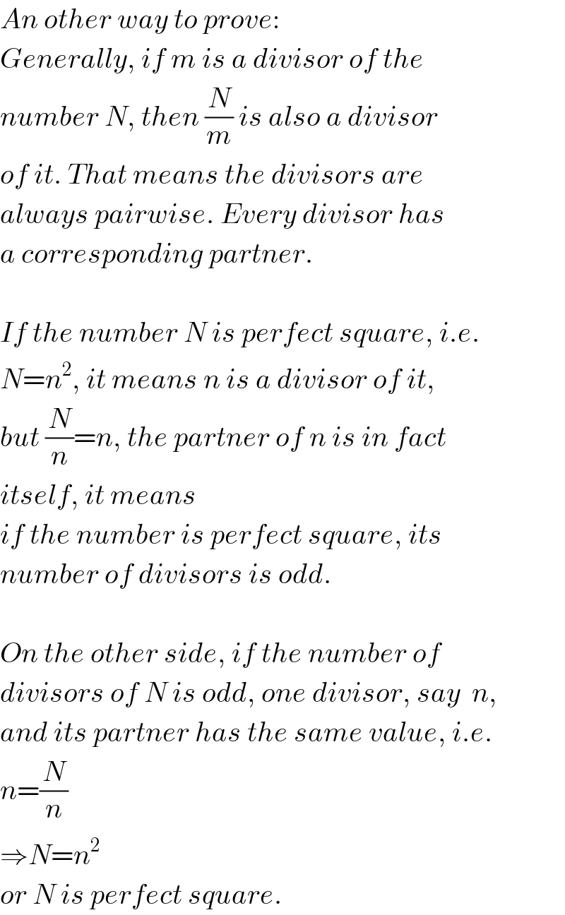 An other way to prove:  Generally, if m is a divisor of the   number N, then (N/m) is also a divisor  of it. That means the divisors are  always pairwise. Every divisor has  a corresponding partner.    If the number N is perfect square, i.e.  N=n^2 , it means n is a divisor of it,  but (N/n)=n, the partner of n is in fact  itself, it means  if the number is perfect square, its  number of divisors is odd.    On the other side, if the number of  divisors of N is odd, one divisor, say  n,  and its partner has the same value, i.e.  n=(N/n)  ⇒N=n^2   or N is perfect square.  