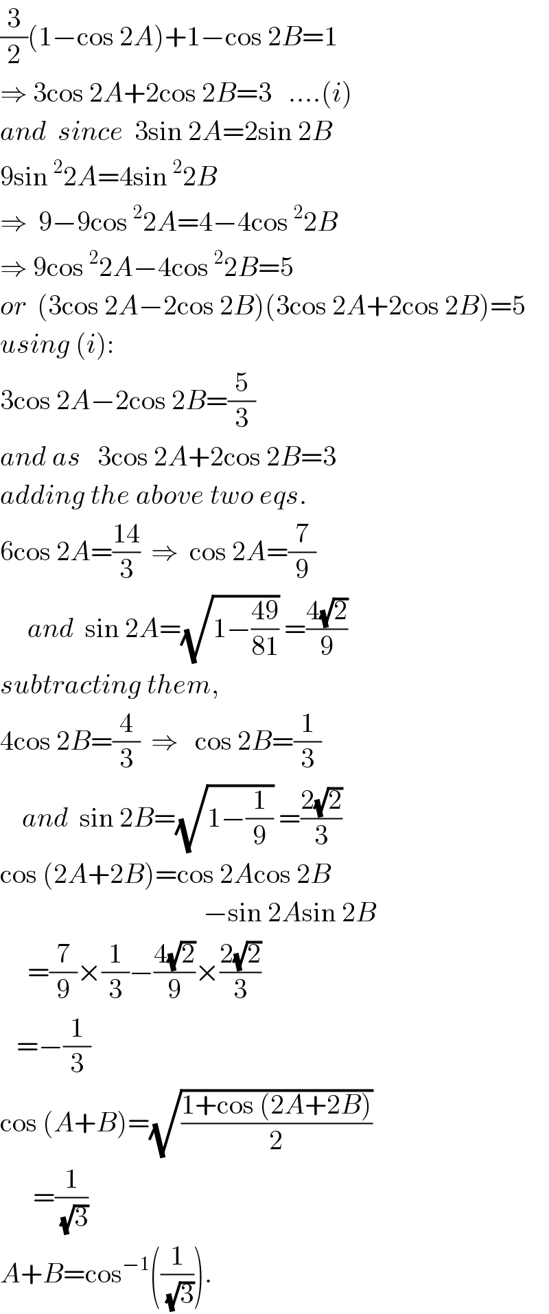 (3/2)(1−cos 2A)+1−cos 2B=1  ⇒ 3cos 2A+2cos 2B=3   ....(i)  and  since  3sin 2A=2sin 2B  9sin^2 2A=4sin^2 2B  ⇒  9−9cos^2 2A=4−4cos^2 2B  ⇒ 9cos^2 2A−4cos^2 2B=5  or  (3cos 2A−2cos 2B)(3cos 2A+2cos 2B)=5  using (i):  3cos 2A−2cos 2B=(5/3)  and as   3cos 2A+2cos 2B=3  adding the above two eqs.  6cos 2A=((14)/3)  ⇒  cos 2A=(7/9)       and  sin 2A=(√(1−((49)/(81)))) =((4(√2))/9)  subtracting them,  4cos 2B=(4/3)  ⇒   cos 2B=(1/3)      and  sin 2B=(√(1−(1/9))) =((2(√2))/3)  cos (2A+2B)=cos 2Acos 2B                                       −sin 2Asin 2B       =(7/9)×(1/3)−((4(√2))/9)×((2(√2))/3)     =−(1/3)  cos (A+B)=(√((1+cos (2A+2B))/2))        =(1/(√3))  A+B=cos^(−1) ((1/(√3))).  