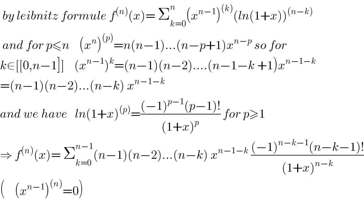  by leibnitz formule f^((n)) (x)= Σ_(k=0) ^n (x^(n−1) )^((k)) (ln(1+x))^((n−k))    and for p≤n    (x^n )^((p)) =n(n−1)...(n−p+1)x^(n−p)  so for  k∈[[0,n−1]]    (x^(n−1) )^k =(n−1)(n−2)....(n−1−k +1)x^(n−1−k)   =(n−1)(n−2)...(n−k) x^(n−1−k)     and we have   ln(1+x)^((p)) =(((−1)^(p−1) (p−1)!)/((1+x)^p )) for p≥1  ⇒ f^((n)) (x)= Σ_(k=0) ^(n−1) (n−1)(n−2)...(n−k) x^(n−1−k)  (((−1)^(n−k−1) (n−k−1)!)/((1+x)^(n−k) ))  (    (x^(n−1) )^((n)) =0)    