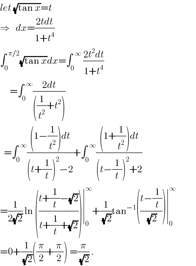 let (√(tan x))=t  ⇒   dx=((2tdt)/(1+t^4 ))  ∫_0 ^(  π/2) (√(tan x))dx=∫_0 ^(  ∞)  ((2t^2 dt)/(1+t^4 ))       =∫_0 ^(  ∞) ((2dt)/(((1/t^2 )+t^2 )))    =∫_0 ^(  ∞) (((1−(1/t^2 ))dt)/((t+(1/t))^2 −2))+∫_0 ^(  ∞) (((1+(1/t^2 ))dt)/((t−(1/t))^2 +2))  =(1/(2(√2))) ln (((t+(1/t)−(√2))/(t+(1/t)+(√2))))∣_0 ^∞ +(1/(√2))tan^(−1) (((t−(1/t))/(√2)))∣_0 ^∞   =0+(1/(√2))((π/2)+(π/2)) =(π/(√2)) .  