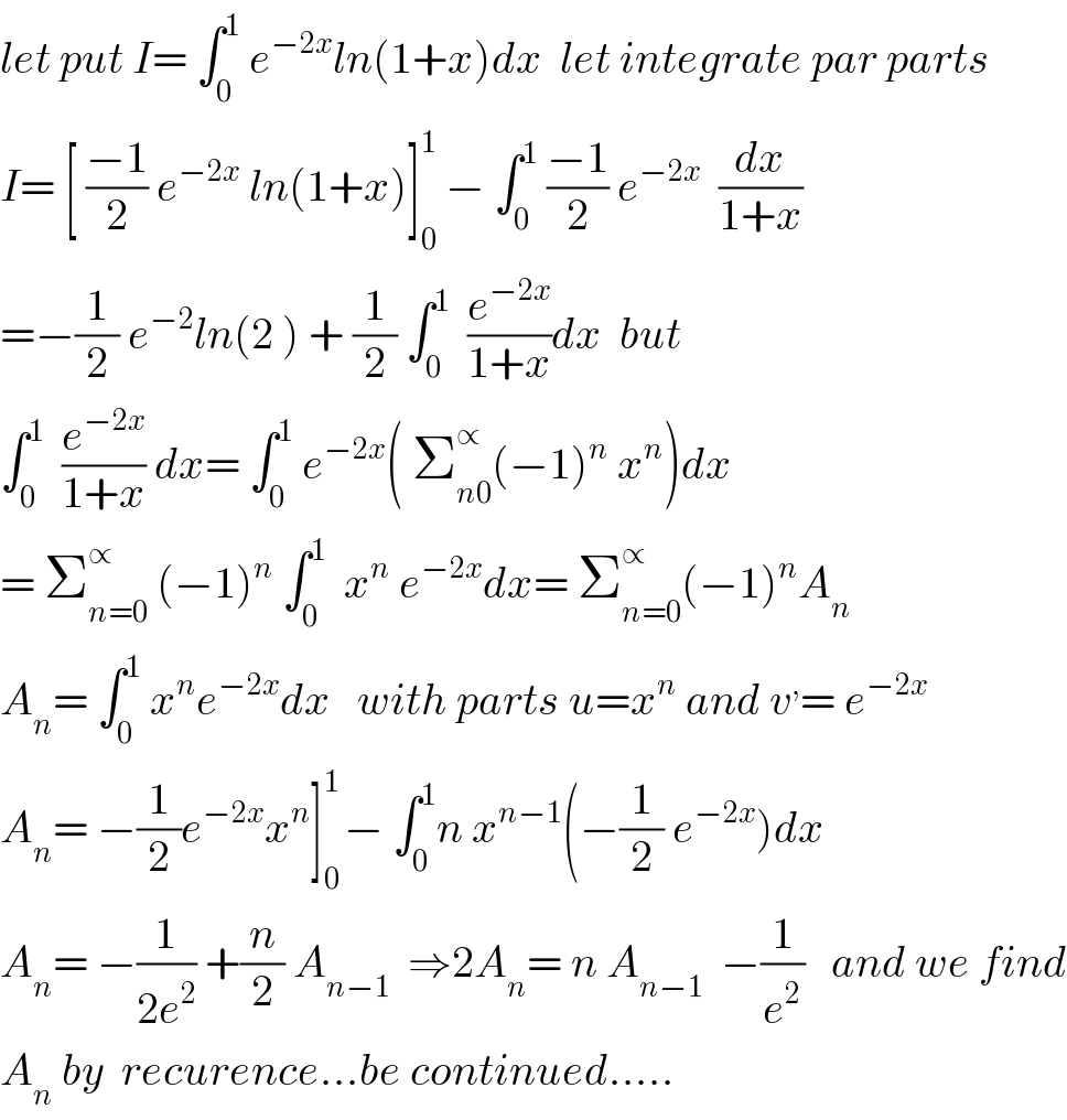 let put I= ∫_0 ^1  e^(−2x) ln(1+x)dx  let integrate par parts  I= [ ((−1)/2) e^(−2x)  ln(1+x)]_0 ^1  − ∫_0 ^1  ((−1)/2) e^(−2x)   (dx/(1+x))  =−(1/2) e^(−2) ln(2 ) + (1/2) ∫_0 ^1   (e^(−2x) /(1+x))dx  but  ∫_0 ^1   (e^(−2x) /(1+x)) dx= ∫_0 ^1  e^(−2x) ( Σ_(n0) ^∝ (−1)^n  x^n )dx  = Σ_(n=0) ^∝  (−1)^n  ∫_0 ^1   x^n  e^(−2x) dx= Σ_(n=0) ^∝ (−1)^n A_n   A_n = ∫_0 ^1  x^n e^(−2x) dx   with parts u=x^n  and v^, = e^(−2x)   A_n = −(1/2)e^(−2x) x^n ]_0 ^(1 ) − ∫_0 ^1 n x^(n−1) (−(1/2) e^(−2x) )dx  A_n = −(1/(2e^2 )) +(n/2) A_(n−1)   ⇒2A_n = n A_(n−1)   −(1/e^2 )   and we find  A_n  by  recurence...be continued.....  