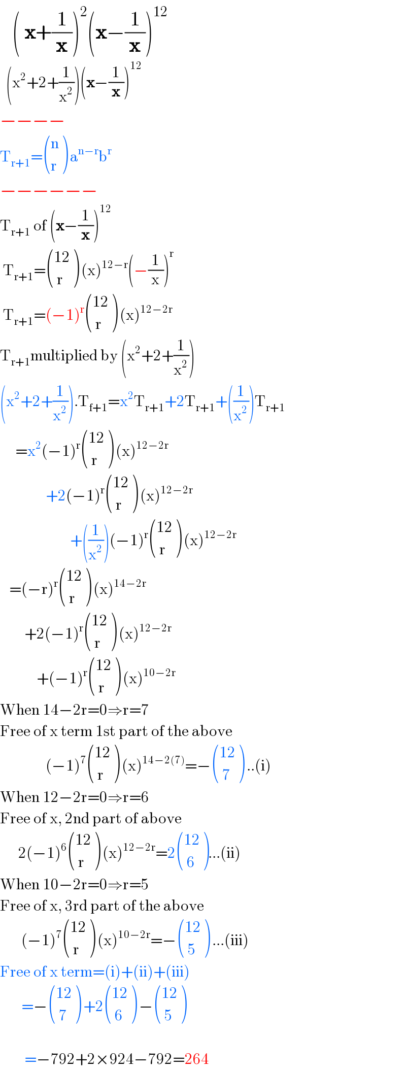    ( x+(1/x))^2 (x−(1/x))^(12)     (x^2 +2+(1/x^2 ))(x−(1/x))^(12)   −−−−  T_(r+1) = ((n),(r) ) a^(n−r) b^r   −−−−−−  T_(r+1)  of (x−(1/x))^(12)    T_(r+1) = (((12)),(( r)) ) (x)^(12−r) (−(1/x))^r    T_(r+1) =(−1)^r  (((12)),(( r)) ) (x)^(12−2r)   T_(r+1) multiplied by (x^2 +2+(1/x^2 ))  (x^2 +2+(1/x^2 )).T_(f+1) =x^2 T_(r+1) +2T_(r+1) +((1/x^2 ))T_(r+1)        =x^2 (−1)^r  (((12)),(( r)) ) (x)^(12−2r)                  +2(−1)^r  (((12)),(( r)) ) (x)^(12−2r)                          +((1/x^2 ))(−1)^r  (((12)),(( r)) ) (x)^(12−2r)      =(−r)^r  (((12)),(( r)) ) (x)^(14−2r)           +2(−1)^r  (((12)),(( r)) ) (x)^(12−2r)               +(−1)^r  (((12)),(( r)) ) (x)^(10−2r)   When 14−2r=0⇒r=7  Free of x term 1st part of the above                 (−1)^7  (((12)),(( r)) ) (x)^(14−2(7)) =− (((12)),(( 7)) ) ..(i)  When 12−2r=0⇒r=6  Free of x, 2nd part of above                          2(−1)^6  (((12)),(( r)) ) (x)^(12−2r) =2 (((12)),(( 6)) )...(ii)  When 10−2r=0⇒r=5  Free of x, 3rd part of the above         (−1)^7  (((12)),(( r)) ) (x)^(10−2r) =− (((12)),(( 5)) ) ...(iii)  Free of x term=(i)+(ii)+(iii)         =− (((12)),(( 7)) ) +2 (((12)),(( 6)) ) − (((12)),(( 5)) )             =−792+2×924−792=264  