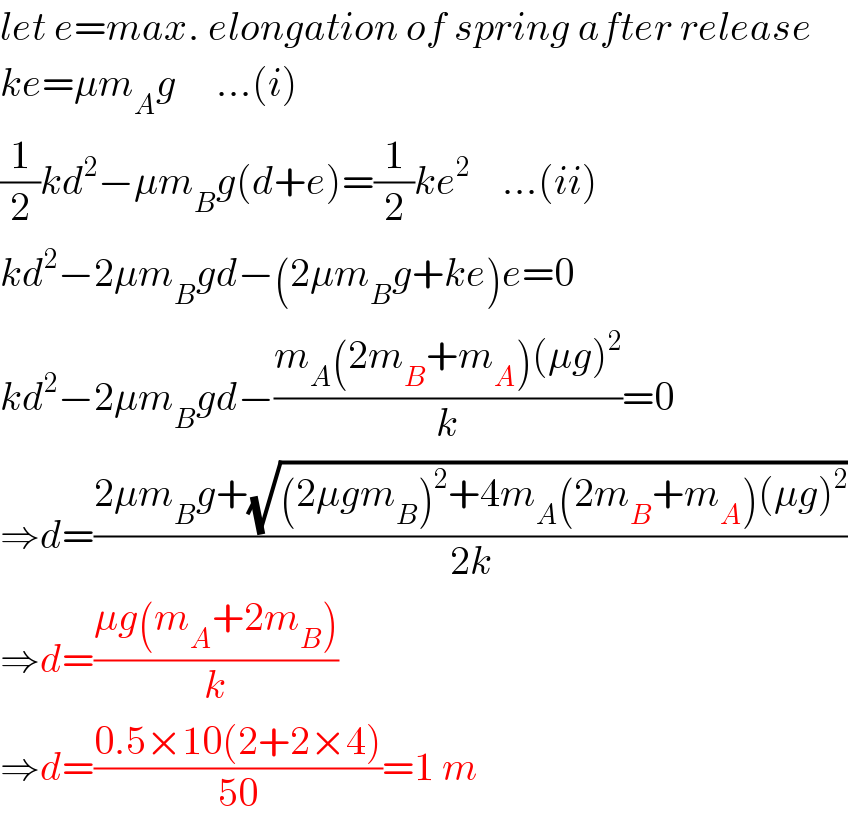 let e=max. elongation of spring after release  ke=μm_A g     ...(i)  (1/2)kd^2 −μm_B g(d+e)=(1/2)ke^2     ...(ii)  kd^2 −2μm_B gd−(2μm_B g+ke)e=0  kd^2 −2μm_B gd−((m_A (2m_B +m_A )(μg)^2 )/k)=0  ⇒d=((2μm_B g+(√((2μgm_B )^2 +4m_A (2m_B +m_A )(μg)^2 )))/(2k))  ⇒d=((μg(m_A +2m_B ))/k)  ⇒d=((0.5×10(2+2×4))/(50))=1 m  