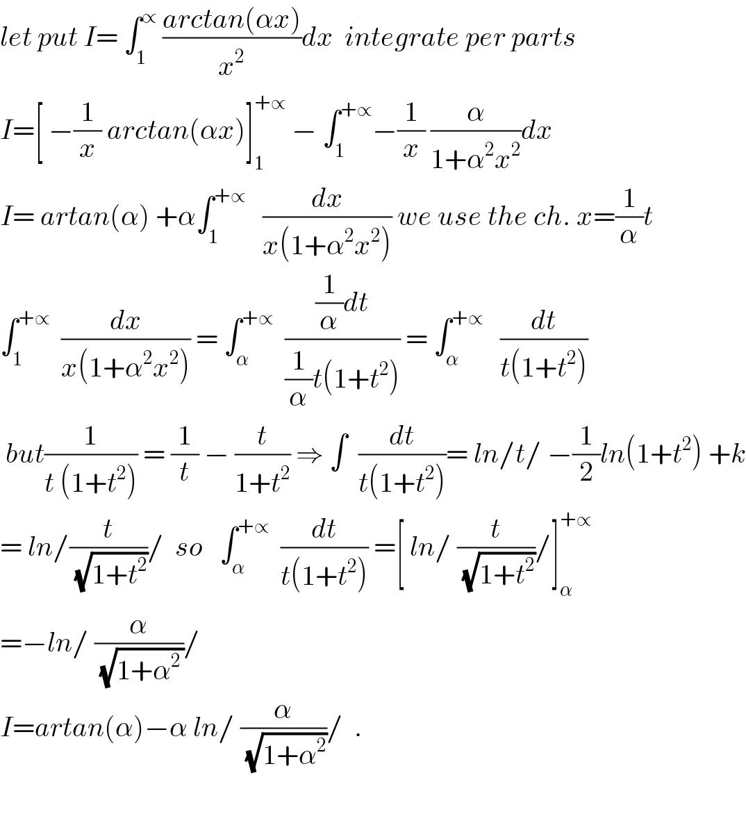 let put I= ∫_1 ^∝  ((arctan(αx))/x^2 )dx  integrate per parts  I=[ −(1/x) arctan(αx)]_1 ^(+∝)  − ∫_1 ^(+∝) −(1/x) (α/(1+α^2 x^2 ))dx  I= artan(α) +α∫_1 ^(+∝)    (dx/(x(1+α^2 x^2 ))) we use the ch. x=(1/α)t  ∫_1 ^(+∝)   (dx/(x(1+α^2 x^2 ))) = ∫_α ^(+∝)   (((1/α)dt)/((1/α)t(1+t^2 ))) = ∫_α ^(+∝)    (dt/(t(1+t^2 )))   but(1/(t (1+t^2 ))) = (1/t) − (t/(1+t^2 )) ⇒ ∫  (dt/(t(1+t^2 )))= ln/t/ −(1/2)ln(1+t^2 ) +k  = ln/(t/(√(1+t^2 )))/  so   ∫_α ^(+∝)   (dt/(t(1+t^2 ))) =[ ln/ (t/(√(1+t^2 )))/]_α ^(+∝)   =−ln/ (α/(√(1+α^(2 ) )))/  I=artan(α)−α ln/ (α/(√(1+α^2 )))/  .     
