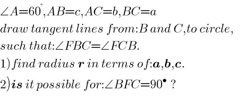 ∠A=60^° ,AB=c,AC=b,BC=a  draw tangent lines from:B and C,to circle,  such that:∠FBC=∠FCB.  1)find radius r in terms of:a,b,c.  2)is it possible for:∠BFC=90^(• )  ?    