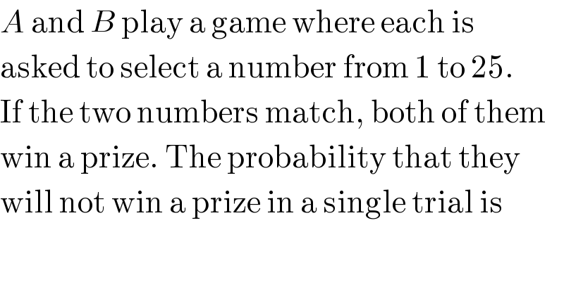 A and B play a game where each is  asked to select a number from 1 to 25.  If the two numbers match, both of them  win a prize. The probability that they  will not win a prize in a single trial is  