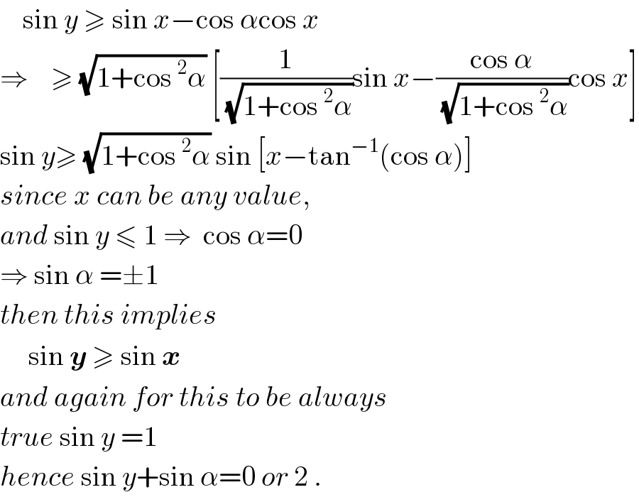     sin y ≥ sin x−cos αcos x  ⇒    ≥ (√(1+cos^2 α)) [(1/(√(1+cos^2 α)))sin x−((cos α)/(√(1+cos^2 α)))cos x]  sin y≥ (√(1+cos^2 α)) sin [x−tan^(−1) (cos α)]  since x can be any value,  and sin y ≤ 1 ⇒  cos α=0  ⇒ sin α =±1  then this implies       sin y ≥ sin x  and again for this to be always  true sin y =1  hence sin y+sin α=0 or 2 .  