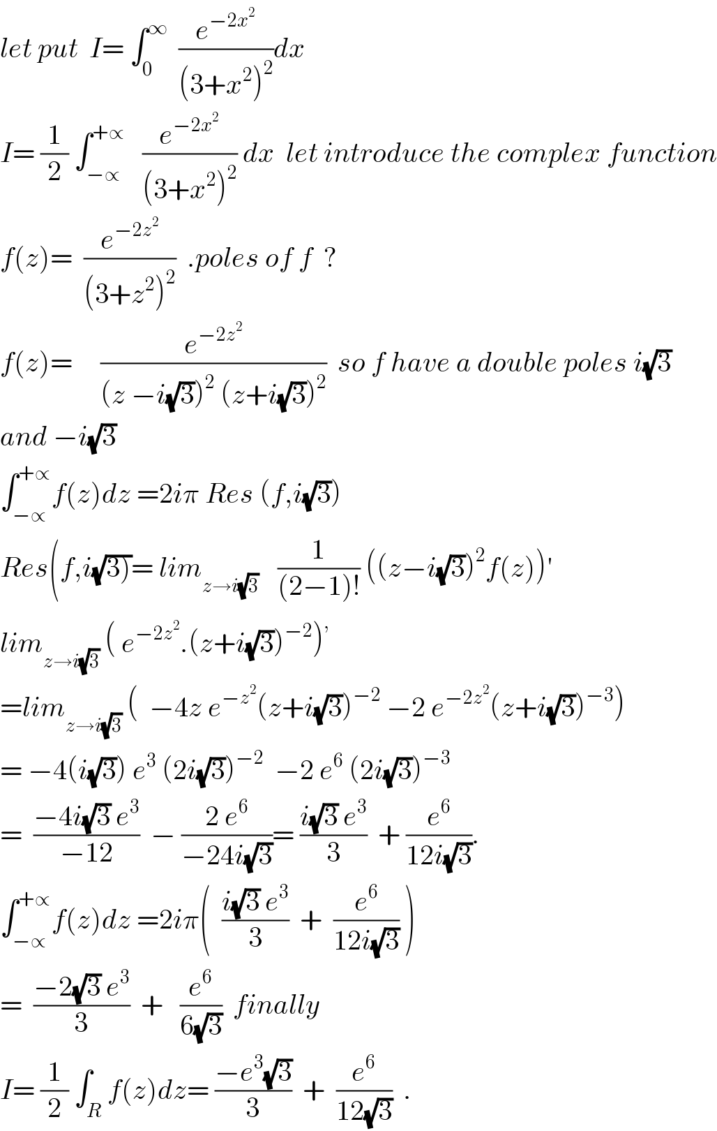 let put  I= ∫_0 ^∞   (e^(−2x^2 ) /((3+x^2 )^2 ))dx  I= (1/2) ∫_(−∝) ^(+∝)    (e^(−2x^2 ) /((3+x^2 )^2 )) dx  let introduce the complex function  f(z)=  (e^(−2z^2 ) /((3+z^2 )^2 ))  .poles of f  ?  f(z)=     (e^(−2z^2 ) /((z −i(√3))^2  (z+i(√3))^2 ))  so f have a double poles i(√3)  and −i(√3)  ∫_(−∝) ^(+∝) f(z)dz =2iπ Res (f,i(√3))  Res(f,i(√(3)))= lim_(z→i(√3) )    (1/((2−1)!)) ((z−i(√3))^2 f(z))^′   lim_(z→i(√3))  ( e^(−2z^2 ) .(z+i(√3))^(−2) )^,   =lim_(z→i(√3))  (  −4z e^(−z^2 ) (z+i(√3))^(−2)  −2 e^(−2z^2 ) (z+i(√3))^(−3) )  = −4(i(√3)) e^3  (2i(√3))^(−2)   −2 e^6  (2i(√3))^(−3)   =  ((−4i(√3) e^3 )/(−12))  − ((2 e^6 )/(−24i(√3)))= ((i(√3) e^3 )/3)  + (e^6 /(12i(√3))).  ∫_(−∝) ^(+∝) f(z)dz =2iπ(  ((i(√3) e^3 )/3)  +  (e^6 /(12i(√3))) )  =  ((−2(√3) e^3 )/3)  +   (e^6 /(6(√3)))  finally  I= (1/2) ∫_R f(z)dz= ((−e^3 (√3))/3)  +  (e^6 /(12(√3)))  .  