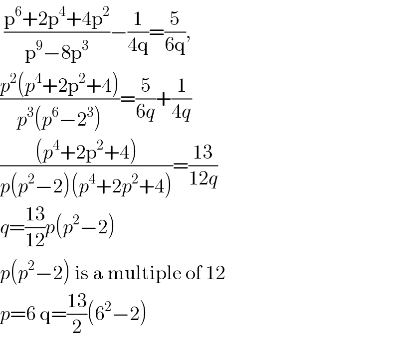  ((p^6 +2p^4 +4p^2 )/(p^9 −8p^3 ))−(1/(4q))=(5/(6q)),  ((p^2 (p^4 +2p^2 +4))/(p^3 (p^6 −2^3 )))=(5/(6q))+(1/(4q))  (((p^4 +2p^2 +4))/(p(p^2 −2)(p^4 +2p^2 +4)))=((13)/(12q))  q=((13)/(12))p(p^2 −2)  p(p^2 −2) is a multiple of 12   p=6 q=((13)/2)(6^2 −2)  